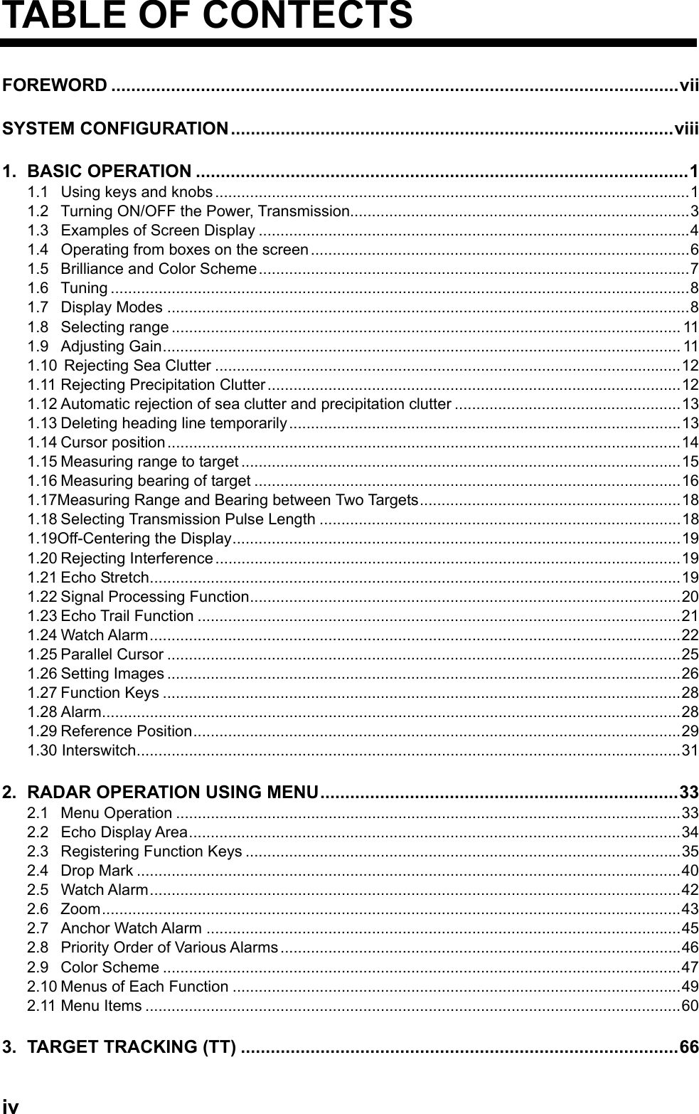  ivTABLE OF CONTECTS FOREWORD ..................................................................................................................vii SYSTEM CONFIGURATION.........................................................................................viii 1. BASIC OPERATION ...................................................................................................1 1.1 Using keys and knobs .............................................................................................................1 1.2  Turning ON/OFF the Power, Transmission..............................................................................3 1.3 Examples of Screen Display ...................................................................................................4 1.4 Operating from boxes on the screen.......................................................................................6 1.5 Brilliance and Color Scheme...................................................................................................7 1.6 Tuning .....................................................................................................................................8 1.7 Display Modes ........................................................................................................................8 1.8 Selecting range .....................................................................................................................11 1.9 Adjusting Gain....................................................................................................................... 11 1.10 Rejecting Sea Clutter ...........................................................................................................12 1.11 Rejecting Precipitation Clutter...............................................................................................12 1.12 Automatic rejection of sea clutter and precipitation clutter ....................................................13 1.13 Deleting heading line temporarily ..........................................................................................13 1.14 Cursor position......................................................................................................................14 1.15 Measuring range to target .....................................................................................................15 1.16 Measuring bearing of target ..................................................................................................16 1.17Measuring Range and Bearing between Two Targets............................................................18 1.18 Selecting Transmission Pulse Length ...................................................................................18 1.19Off-Centering the Display.......................................................................................................19 1.20 Rejecting Interference ...........................................................................................................19 1.21 Echo Stretch..........................................................................................................................19 1.22 Signal Processing Function...................................................................................................20 1.23 Echo Trail Function ...............................................................................................................21 1.24 Watch Alarm..........................................................................................................................22 1.25 Parallel Cursor ......................................................................................................................25 1.26 Setting Images ......................................................................................................................26 1.27 Function Keys .......................................................................................................................28 1.28 Alarm.....................................................................................................................................28 1.29 Reference Position................................................................................................................29 1.30 Interswitch.............................................................................................................................31 2. RADAR OPERATION USING MENU........................................................................33 2.1 Menu Operation ....................................................................................................................33 2.2 Echo Display Area.................................................................................................................34 2.3 Registering Function Keys ....................................................................................................35 2.4 Drop Mark .............................................................................................................................40 2.5 Watch Alarm..........................................................................................................................42 2.6 Zoom.....................................................................................................................................43 2.7 Anchor Watch Alarm .............................................................................................................45 2.8 Priority Order of Various Alarms ............................................................................................46 2.9 Color Scheme .......................................................................................................................47 2.10 Menus of Each Function .......................................................................................................49 2.11 Menu Items ...........................................................................................................................60 3. TARGET TRACKING (TT) ........................................................................................66 