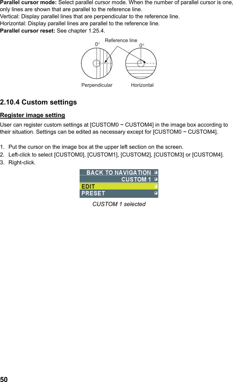  50Parallel cursor mode: Select parallel cursor mode. When the number of parallel cursor is one, only lines are shown that are parallel to the reference line. Vertical: Display parallel lines that are perpendicular to the reference line. Horizontal: Display parallel lines are parallel to the reference line. Parallel cursor reset: See chapter 1.25.4. Reference linePerpendicular Horizontal0°0° 2.10.4 Custom settings Register image setting User can register custom settings at [CUSTOM0 ~ CUSTOM4] in the image box according to their situation. Settings can be edited as necessary except for [CUSTOM0 ~ CUSTOM4].  1.  Put the cursor on the image box at the upper left section on the screen. 2.  Left-click to select [CUSTOM0], [CUSTOM1], [CUSTOM2], [CUSTOM3] or [CUSTOM4]. 3. Right-click.  CUSTOM 1 selected 