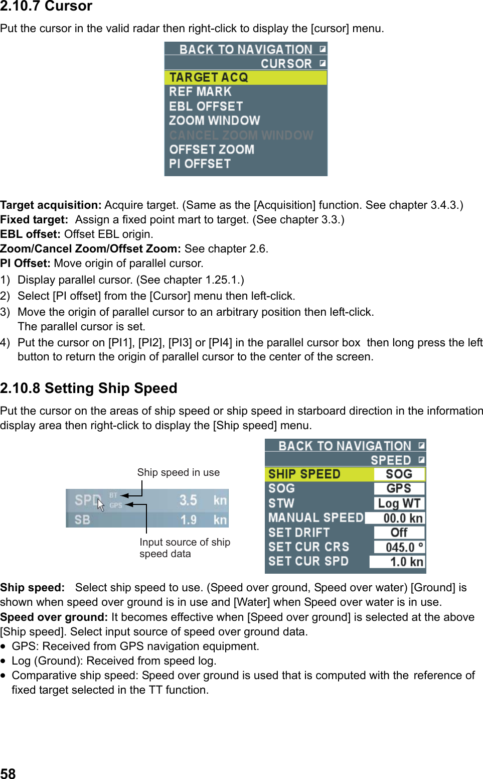  582.10.7 Cursor Put the cursor in the valid radar then right-click to display the [cursor] menu.   Target acquisition: Acquire target. (Same as the [Acquisition] function. See chapter 3.4.3.) Fixed target:  Assign a fixed point mart to target. (See chapter 3.3.) EBL offset: Offset EBL origin. Zoom/Cancel Zoom/Offset Zoom: See chapter 2.6. PI Offset: Move origin of parallel cursor. 1)  Display parallel cursor. (See chapter 1.25.1.) 2)  Select [PI offset] from the [Cursor] menu then left-click. 3)  Move the origin of parallel cursor to an arbitrary position then left-click. The parallel cursor is set. 4)  Put the cursor on [PI1], [PI2], [PI3] or [PI4] in the parallel cursor box  then long press the left button to return the origin of parallel cursor to the center of the screen. 2.10.8 Setting Ship Speed Put the cursor on the areas of ship speed or ship speed in starboard direction in the information display area then right-click to display the [Ship speed] menu. Ship speed in useInput source of ship speed data Ship speed:  Select ship speed to use. (Speed over ground, Speed over water) [Ground] is shown when speed over ground is in use and [Water] when Speed over water is in use.  Speed over ground: It becomes effective when [Speed over ground] is selected at the above [Ship speed]. Select input source of speed over ground data. •  GPS: Received from GPS navigation equipment. •  Log (Ground): Received from speed log. •  Comparative ship speed: Speed over ground is used that is computed with the reference of fixed target selected in the TT function. 