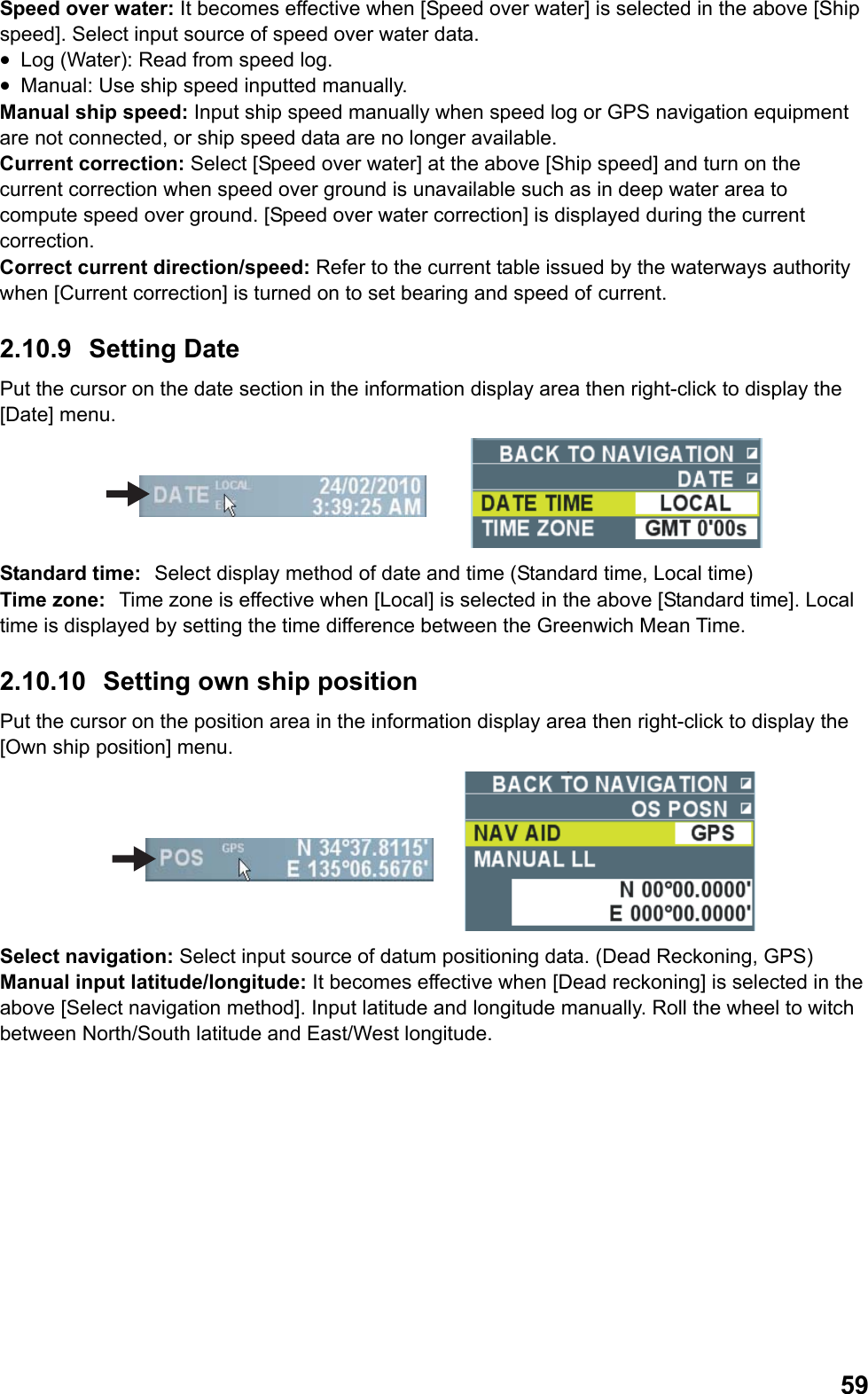  59Speed over water: It becomes effective when [Speed over water] is selected in the above [Ship speed]. Select input source of speed over water data. •  Log (Water): Read from speed log. •  Manual: Use ship speed inputted manually. Manual ship speed: Input ship speed manually when speed log or GPS navigation equipment are not connected, or ship speed data are no longer available. Current correction: Select [Speed over water] at the above [Ship speed] and turn on the current correction when speed over ground is unavailable such as in deep water area to compute speed over ground. [Speed over water correction] is displayed during the current correction. Correct current direction/speed: Refer to the current table issued by the waterways authority when [Current correction] is turned on to set bearing and speed of  current. 2.10.9 Setting Date Put the cursor on the date section in the information display area then right-click to display the [Date] menu.  Standard time: Select display method of date and time (Standard time, Local time) Time zone: Time zone is effective when [Local] is selected in the above [Standard time]. Local time is displayed by setting the time difference between the Greenwich Mean Time. 2.10.10 Setting own ship position Put the cursor on the position area in the information display area then right-click to display the [Own ship position] menu.  Select navigation: Select input source of datum positioning data. (Dead Reckoning, GPS) Manual input latitude/longitude: It becomes effective when [Dead reckoning] is selected in the above [Select navigation method]. Input latitude and longitude manually. Roll the wheel to witch between North/South latitude and East/West longitude. 