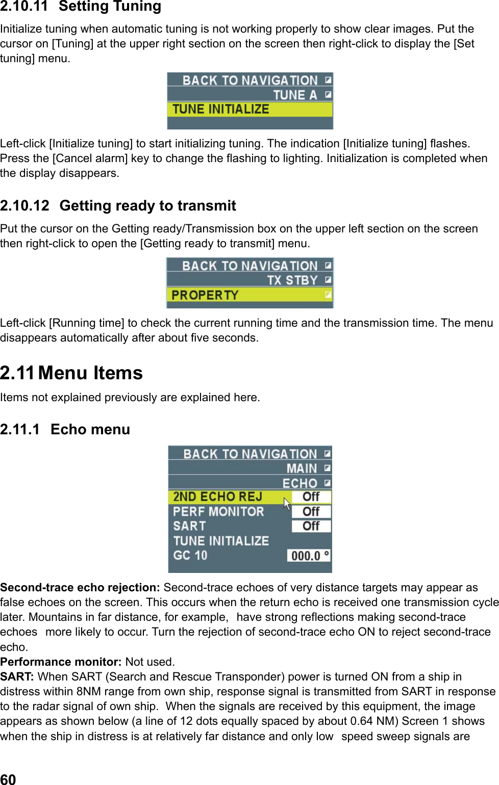  602.10.11 Setting Tuning Initialize tuning when automatic tuning is not working properly to show clear images. Put the cursor on [Tuning] at the upper right section on the screen then right-click to display the [Set tuning] menu.  Left-click [Initialize tuning] to start initializing tuning. The indication [Initialize tuning] flashes. Press the [Cancel alarm] key to change the flashing to lighting. Initialization is completed when the display disappears. 2.10.12 Getting ready to transmit Put the cursor on the Getting ready/Transmission box on the upper left section on the screen then right-click to open the [Getting ready to transmit] menu.  Left-click [Running time] to check the current running time and the transmission time. The menu disappears automatically after about five seconds. 2.11 Menu  Items Items not explained previously are explained here. 2.11.1 Echo menu  Second-trace echo rejection: Second-trace echoes of very distance targets may appear as false echoes on the screen. This occurs when the return echo is received one transmission cycle later. Mountains in far distance, for example, have strong reflections making second-trace echoes more likely to occur. Turn the rejection of second-trace echo ON to reject second-trace echo. Performance monitor: Not used. SART: When SART (Search and Rescue Transponder) power is turned ON from a ship in distress within 8NM range from own ship, response signal is transmitted from SART in response to the radar signal of own ship.  When the signals are received by this equipment, the image appears as shown below (a line of 12 dots equally spaced by about 0.64 NM) Screen 1 shows when the ship in distress is at relatively far distance and only low speed sweep signals are 