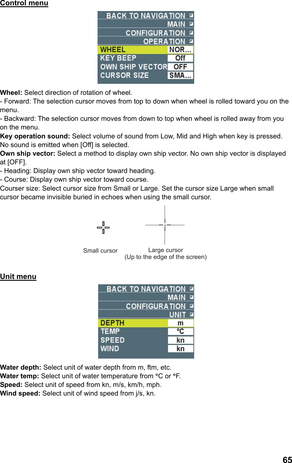  65Control menu  Wheel: Select direction of rotation of wheel. - Forward: The selection cursor moves from top to down when wheel is rolled toward you on the menu. - Backward: The selection cursor moves from down to top when wheel is rolled away from you on the menu. Key operation sound: Select volume of sound from Low, Mid and High when key is pressed. No sound is emitted when [Off] is selected. Own ship vector: Select a method to display own ship vector. No own ship vector is displayed at [OFF]. - Heading: Display own ship vector toward heading. - Course: Display own ship vector toward course. Courser size: Select cursor size from Small or Large. Set the cursor size Large when small cursor became invisible buried in echoes when using the small cursor. Small cursor Large cursor(Up to the edge of the screen) Unit menu  Water depth: Select unit of water depth from m, ftm, etc. Water temp: Select unit of water temperature from °C or °F. Speed: Select unit of speed from kn, m/s, km/h, mph. Wind speed: Select unit of wind speed from j/s, kn. 