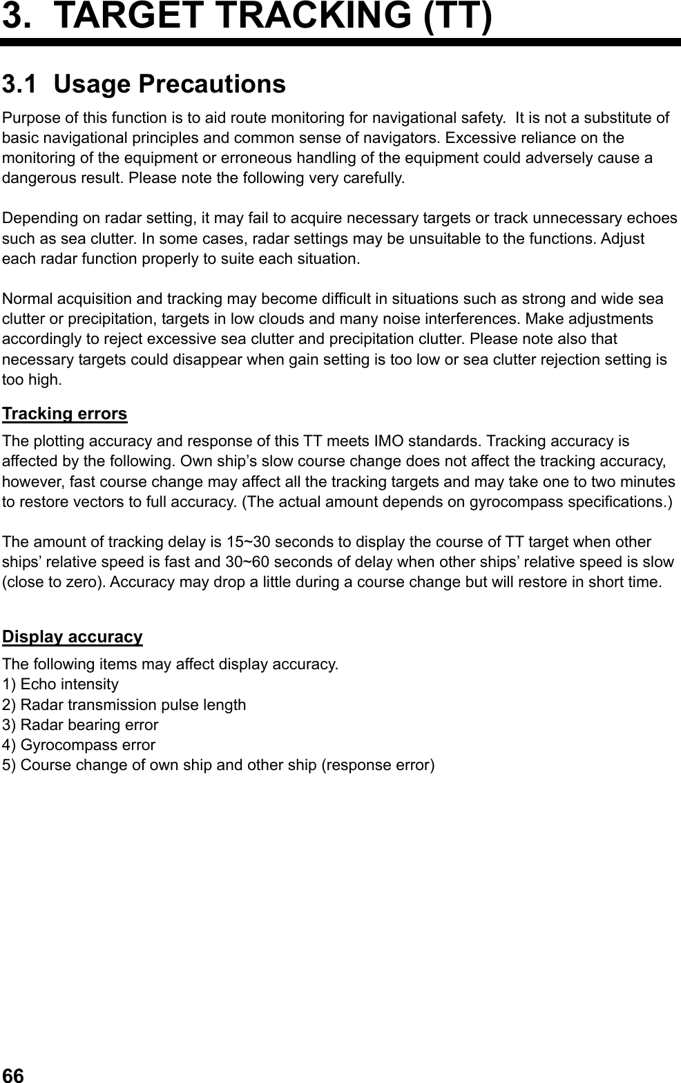  663. TARGET TRACKING (TT) 3.1 Usage Precautions Purpose of this function is to aid route monitoring for navigational safety.  It is not a substitute of basic navigational principles and common sense of navigators. Excessive reliance on the monitoring of the equipment or erroneous handling of the equipment could adversely cause a dangerous result. Please note the following very carefully.  Depending on radar setting, it may fail to acquire necessary targets or track unnecessary echoes such as sea clutter. In some cases, radar settings may be unsuitable to the functions. Adjust each radar function properly to suite each situation.  Normal acquisition and tracking may become difficult in situations such as strong and wide sea clutter or precipitation, targets in low clouds and many noise interferences. Make adjustments accordingly to reject excessive sea clutter and precipitation clutter. Please note also that necessary targets could disappear when gain setting is too low or sea clutter rejection setting is too high. Tracking errors The plotting accuracy and response of this TT meets IMO standards. Tracking accuracy is affected by the following. Own ship’s slow course change does not affect the tracking accuracy, however, fast course change may affect all the tracking targets and may take one to two minutes to restore vectors to full accuracy. (The actual amount depends on gyrocompass specifications.)  The amount of tracking delay is 15~30 seconds to display the course of TT target when other ships’ relative speed is fast and 30~60 seconds of delay when other ships’ relative speed is slow (close to zero). Accuracy may drop a little during a course change but will restore in short time.  Display accuracy The following items may affect display accuracy. 1) Echo intensity 2) Radar transmission pulse length 3) Radar bearing error 4) Gyrocompass error 5) Course change of own ship and other ship (response error) 