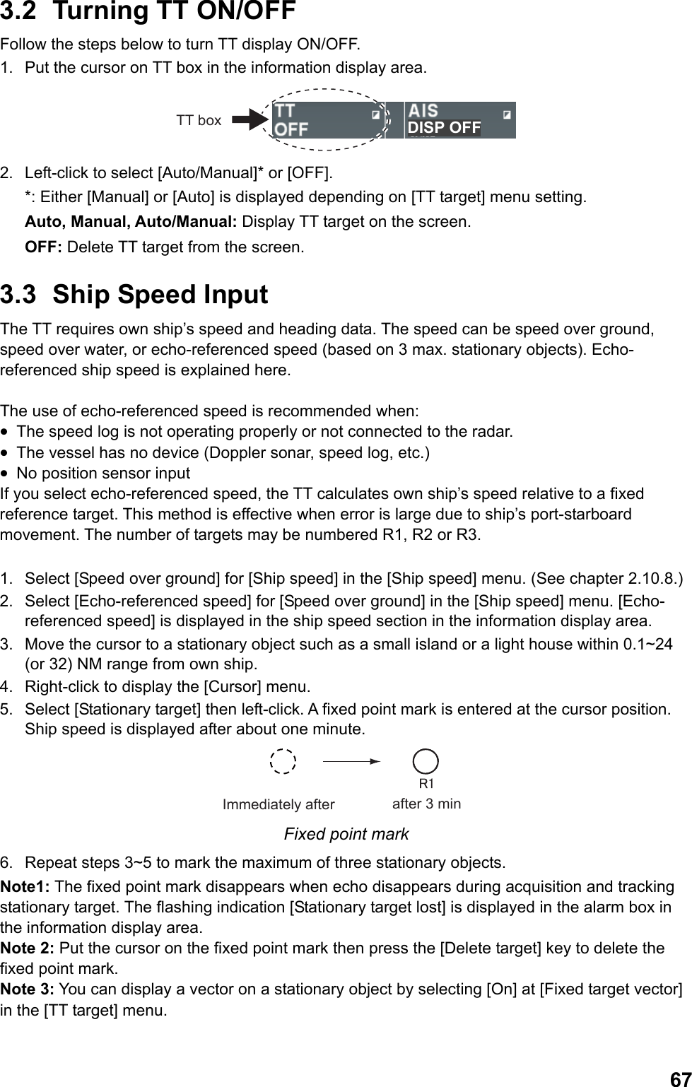  673.2  Turning TT ON/OFF Follow the steps below to turn TT display ON/OFF. 1.  Put the cursor on TT box in the information display area. DISP OFFTT box 2.  Left-click to select [Auto/Manual]* or [OFF].  *: Either [Manual] or [Auto] is displayed depending on [TT target] menu setting. Auto, Manual, Auto/Manual: Display TT target on the screen. OFF: Delete TT target from the screen. 3.3  Ship Speed Input The TT requires own ship’s speed and heading data. The speed can be speed over ground, speed over water, or echo-referenced speed (based on 3 max. stationary objects). Echo-referenced ship speed is explained here.  The use of echo-referenced speed is recommended when: •  The speed log is not operating properly or not connected to the radar. •  The vessel has no device (Doppler sonar, speed log, etc.) •  No position sensor input If you select echo-referenced speed, the TT calculates own ship’s speed relative to a fixed reference target. This method is effective when error is large due to ship’s port-starboard movement. The number of targets may be numbered R1, R2 or R3.  1.  Select [Speed over ground] for [Ship speed] in the [Ship speed] menu. (See chapter 2.10.8.) 2.  Select [Echo-referenced speed] for [Speed over ground] in the [Ship speed] menu. [Echo-referenced speed] is displayed in the ship speed section in the information display area. 3.  Move the cursor to a stationary object such as a small island or a light house within 0.1~24 (or 32) NM range from own ship. 4.  Right-click to display the [Cursor] menu. 5.  Select [Stationary target] then left-click. A fixed point mark is entered at the cursor position. Ship speed is displayed after about one minute. Immediately after after 3 min Fixed point mark 6.  Repeat steps 3~5 to mark the maximum of three stationary objects. Note1: The fixed point mark disappears when echo disappears during acquisition and tracking stationary target. The flashing indication [Stationary target lost] is displayed in the alarm box in the information display area. Note 2: Put the cursor on the fixed point mark then press the [Delete target] key to delete the fixed point mark. Note 3: You can display a vector on a stationary object by selecting [On] at [Fixed target vector] in the [TT target] menu. 