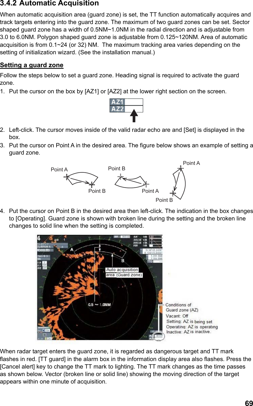  693.4.2 Automatic Acquisition When automatic acquisition area (guard zone) is set, the TT function automatically acquires and track targets entering into the guard zone. The maximum of two guard zones can be set. Sector shaped guard zone has a width of 0.5NM~1.0NM in the radial direction and is adjustable from 3.0 to 6.0NM. Polygon shaped guard zone is adjustable from 0.125~120NM. Area of automatic acquisition is from 0.1~24 (or 32) NM.  The maximum tracking area varies depending on the setting of initialization wizard. (See the installation manual.) Setting a guard zone Follow the steps below to set a guard zone. Heading signal is required to activate the guard zone. 1.  Put the cursor on the box by [AZ1] or [AZ2] at the lower right section on the screen.  2.  Left-click. The cursor moves inside of the valid radar echo are and [Set] is displayed in the box. 3.  Put the cursor on Point A in the desired area. The figure below shows an example of setting a guard zone. Point APoint APoint APoint BPoint BPoint B 4.  Put the cursor on Point B in the desired area then left-click. The indication in the box changes to [Operating]. Guard zone is shown with broken line during the setting and the broken line changes to solid line when the setting is completed.  When radar target enters the guard zone, it is regarded as dangerous target and TT mark flashes in red. [TT guard] in the alarm box in the information display area also flashes. Press the [Cancel alert] key to change the TT mark to lighting. The TT mark changes as the time passes as shown below. Vector (broken line or solid line) showing the moving direction of the target appears within one minute of acquisition. 