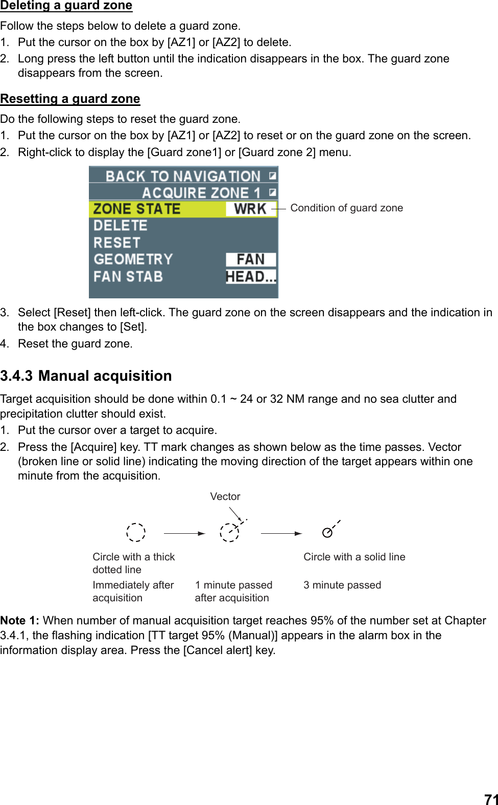  71Deleting a guard zone Follow the steps below to delete a guard zone. 1.  Put the cursor on the box by [AZ1] or [AZ2] to delete. 2.  Long press the left button until the indication disappears in the box. The guard zone disappears from the screen. Resetting a guard zone Do the following steps to reset the guard zone. 1.  Put the cursor on the box by [AZ1] or [AZ2] to reset or on the guard zone on the screen. 2.  Right-click to display the [Guard zone1] or [Guard zone 2] menu. Condition of guard zone 3.  Select [Reset] then left-click. The guard zone on the screen disappears and the indication in the box changes to [Set]. 4.  Reset the guard zone. 3.4.3 Manual acquisition Target acquisition should be done within 0.1 ~ 24 or 32 NM range and no sea clutter and precipitation clutter should exist. 1.  Put the cursor over a target to acquire. 2.  Press the [Acquire] key. TT mark changes as shown below as the time passes. Vector (broken line or solid line) indicating the moving direction of the target appears within one minute from the acquisition. VectorCircle with a thick dotted lineImmediately after acquisition1 minute passed after acquisition3 minute passedCircle with a solid line Note 1: When number of manual acquisition target reaches 95% of the number set at Chapter 3.4.1, the flashing indication [TT target 95% (Manual)] appears in the alarm box in the information display area. Press the [Cancel alert] key. 