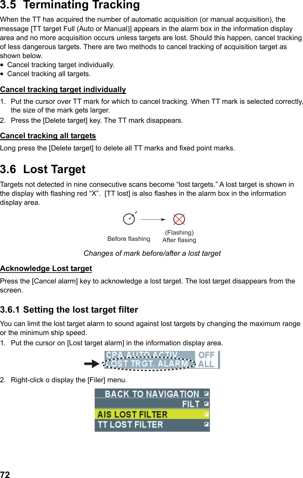  723.5 Terminating Tracking When the TT has acquired the number of automatic acquisition (or manual acquisition), the message [TT target Full (Auto or Manual)] appears in the alarm box in the information display area and no more acquisition occurs unless targets are lost. Should this happen, cancel tracking of less dangerous targets. There are two methods to cancel tracking of acquisition target as shown below. •  Cancel tracking target individually. •  Cancel tracking all targets. Cancel tracking target individually 1.  Put the cursor over TT mark for which to cancel tracking. When TT mark is selected correctly, the size of the mark gets larger. 2.  Press the [Delete target] key. The TT mark disappears. Cancel tracking all targets Long press the [Delete target] to delete all TT marks and fixed point marks. 3.6 Lost Target Targets not detected in nine consecutive scans become “lost targets.” A lost target is shown in the display with flashing red “X”.  [TT lost] is also flashes in the alarm box in the information display area. Before flashing(Flashing) After flasing Changes of mark before/after a lost target Acknowledge Lost target Press the [Cancel alarm] key to acknowledge a lost target. The lost target disappears from the screen. 3.6.1 Setting the lost target filter You can limit the lost target alarm to sound against lost targets by changing the maximum range or the minimum ship speed. 1.  Put the cursor on [Lost target alarm] in the information display area.  2.  Right-click o display the [Filer] menu.  