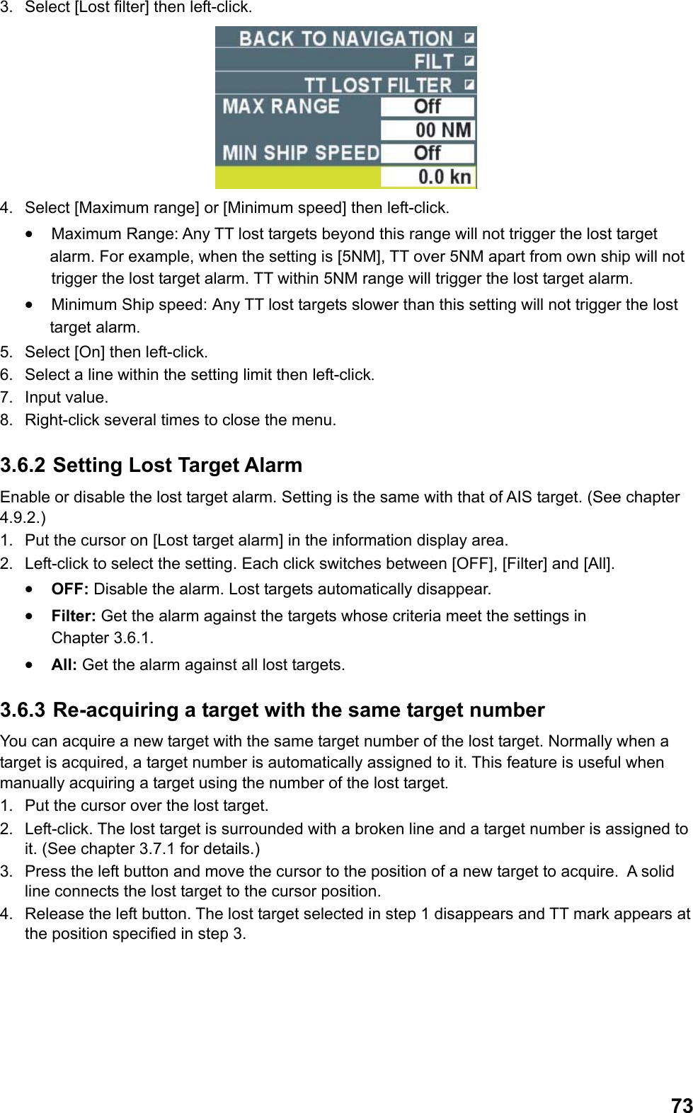  733.  Select [Lost filter] then left-click.  4.  Select [Maximum range] or [Minimum speed] then left-click. •  Maximum Range: Any TT lost targets beyond this range will not trigger the lost target alarm. For example, when the setting is [5NM], TT over 5NM apart from own ship will not  trigger the lost target alarm. TT within 5NM range will trigger the lost target alarm. •  Minimum Ship speed: Any TT lost targets slower than this setting will not trigger the lost target alarm. 5.  Select [On] then left-click. 6.  Select a line within the setting limit then left-click. 7. Input value. 8.  Right-click several times to close the menu. 3.6.2 Setting Lost Target Alarm Enable or disable the lost target alarm. Setting is the same with that of AIS target. (See chapter 4.9.2.) 1.  Put the cursor on [Lost target alarm] in the information display area. 2.  Left-click to select the setting. Each click switches between [OFF], [Filter] and [All]. •  OFF: Disable the alarm. Lost targets automatically disappear. •  Filter: Get the alarm against the targets whose criteria meet the settings in  Chapter 3.6.1. •  All: Get the alarm against all lost targets. 3.6.3 Re-acquiring a target with the same target number You can acquire a new target with the same target number of the lost target. Normally when a target is acquired, a target number is automatically assigned to it. This feature is useful when manually acquiring a target using the number of the lost target. 1.  Put the cursor over the lost target. 2.  Left-click. The lost target is surrounded with a broken line and a target number is assigned to it. (See chapter 3.7.1 for details.) 3.  Press the left button and move the cursor to the position of a new target to acquire.  A solid line connects the lost target to the cursor position. 4.  Release the left button. The lost target selected in step 1 disappears and TT mark appears at the position specified in step 3. 