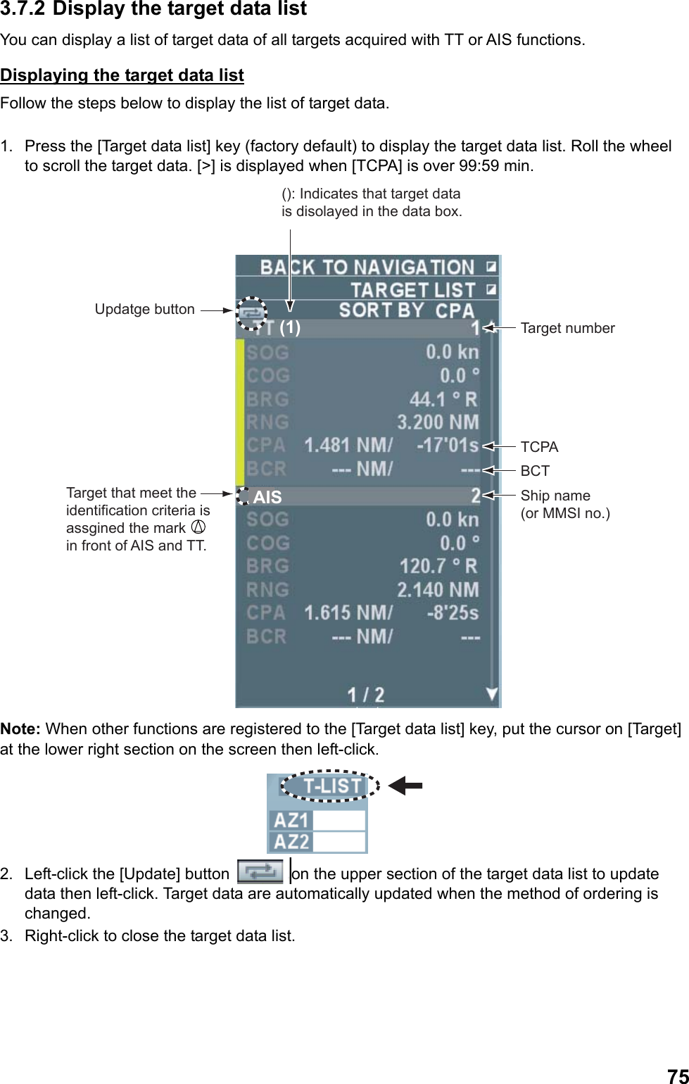  753.7.2 Display the target data list You can display a list of target data of all targets acquired with TT or AIS functions. Displaying the target data list Follow the steps below to display the list of target data.  1.  Press the [Target data list] key (factory default) to display the target data list. Roll the wheel to scroll the target data. [&gt;] is displayed when [TCPA] is over 99:59 min. Target that meet the identification criteria is assgined the mark    in front of AIS and TT.Updatge buttonAIS(1) Target numberTCPABCTShip name (or MMSI no.)(): Indicates that target data is disolayed in the data box. Note: When other functions are registered to the [Target data list] key, put the cursor on [Target] at the lower right section on the screen then left-click.  2.  Left-click the [Update] button  on the upper section of the target data list to update data then left-click. Target data are automatically updated when the method of ordering is changed. 3.  Right-click to close the target data list. 