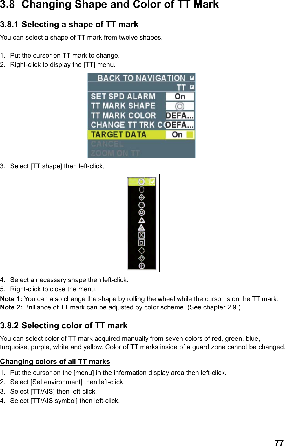  773.8  Changing Shape and Color of TT Mark 3.8.1 Selecting a shape of TT mark You can select a shape of TT mark from twelve shapes.  1.  Put the cursor on TT mark to change. 2.  Right-click to display the [TT] menu.  3.  Select [TT shape] then left-click.  4.  Select a necessary shape then left-click. 5.  Right-click to close the menu. Note 1: You can also change the shape by rolling the wheel while the cursor is on the TT mark. Note 2: Brilliance of TT mark can be adjusted by color scheme. (See chapter 2.9.) 3.8.2 Selecting color of TT mark You can select color of TT mark acquired manually from seven colors of red, green, blue, turquoise, purple, white and yellow. Color of TT marks inside of a guard zone cannot be changed. Changing colors of all TT marks 1.  Put the cursor on the [menu] in the information display area then left-click. 2.  Select [Set environment] then left-click. 3.  Select [TT/AIS] then left-click. 4.  Select [TT/AIS symbol] then left-click. 