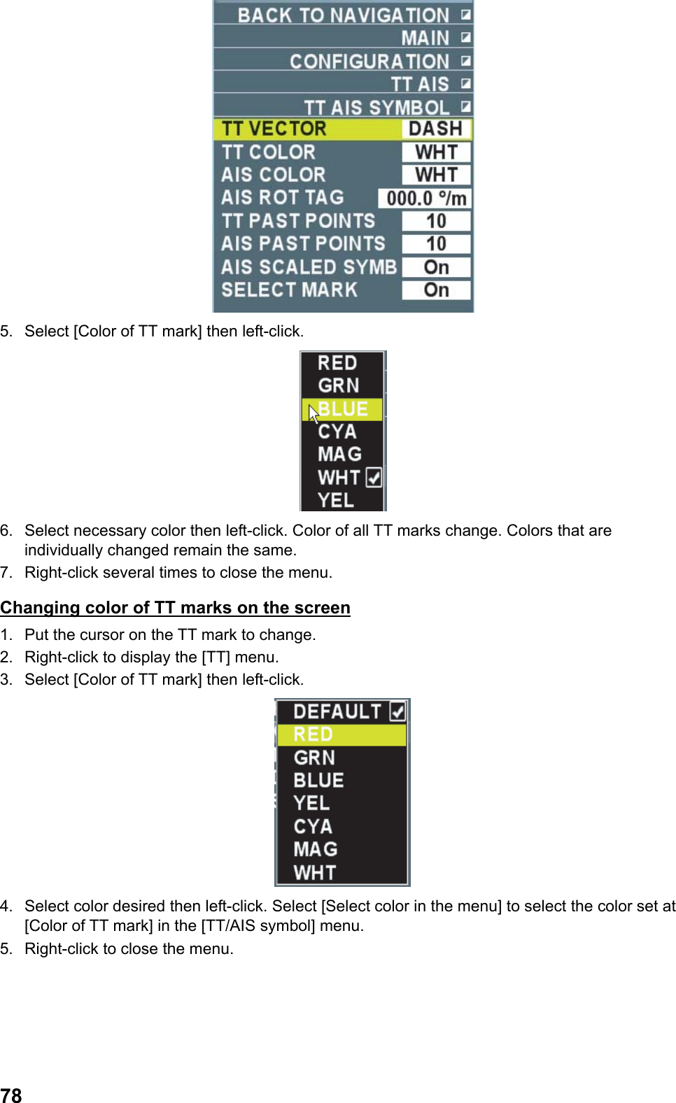  78 5.  Select [Color of TT mark] then left-click.  6.  Select necessary color then left-click. Color of all TT marks change. Colors that are individually changed remain the same. 7.  Right-click several times to close the menu. Changing color of TT marks on the screen 1.  Put the cursor on the TT mark to change. 2.  Right-click to display the [TT] menu. 3.  Select [Color of TT mark] then left-click.  4.  Select color desired then left-click. Select [Select color in the menu] to select the color set at [Color of TT mark] in the [TT/AIS symbol] menu. 5.  Right-click to close the menu. 