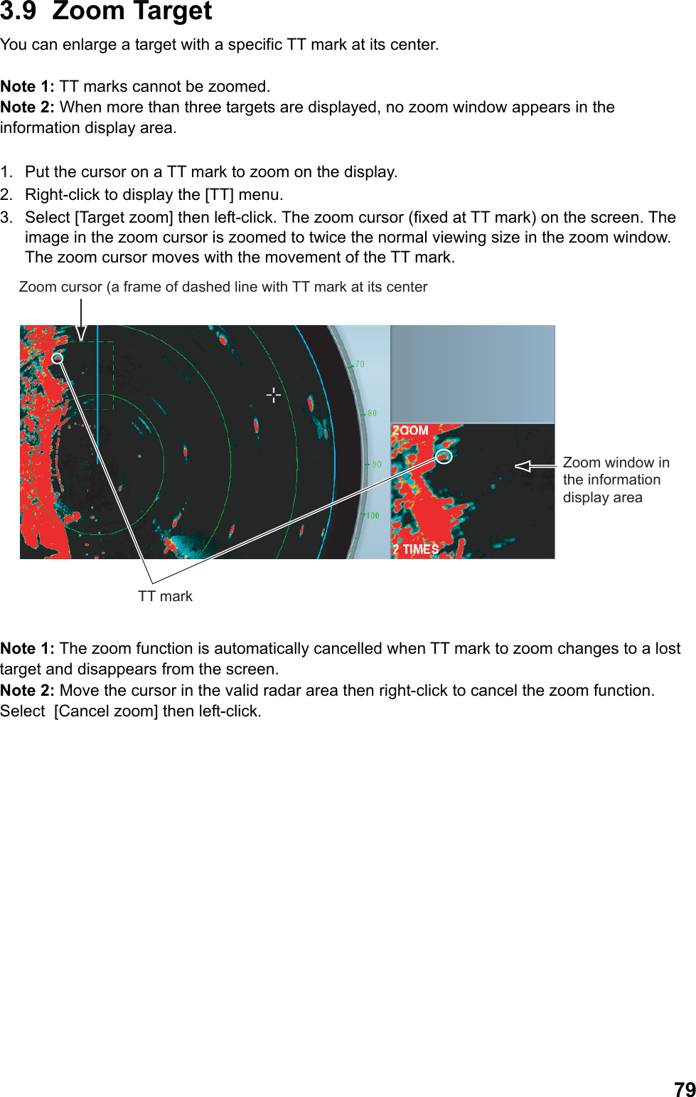  793.9 Zoom Target You can enlarge a target with a specific TT mark at its center.  Note 1: TT marks cannot be zoomed. Note 2: When more than three targets are displayed, no zoom window appears in the information display area.  1.  Put the cursor on a TT mark to zoom on the display. 2.  Right-click to display the [TT] menu. 3.  Select [Target zoom] then left-click. The zoom cursor (fixed at TT mark) on the screen. The image in the zoom cursor is zoomed to twice the normal viewing size in the zoom window. The zoom cursor moves with the movement of the TT mark. Zoom cursor (a frame of dashed line with TT mark at its centerZoom window in the information display areaTT mark  Note 1: The zoom function is automatically cancelled when TT mark to zoom changes to a lost target and disappears from the screen. Note 2: Move the cursor in the valid radar area then right-click to cancel the zoom function. Select  [Cancel zoom] then left-click. 