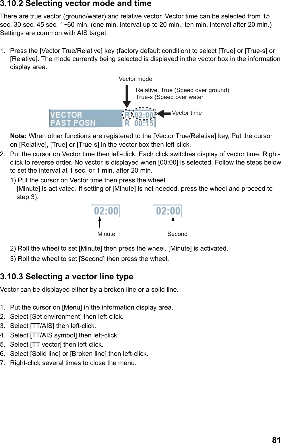  813.10.2 Selecting vector mode and time  There are true vector (ground/water) and relative vector. Vector time can be selected from 15 sec. 30 sec. 45 sec. 1~60 min. (one min. interval up to 20 min., ten min. interval after 20 min.) Settings are common with AIS target.  1.  Press the [Vector True/Relative] key (factory default condition) to select [True] or [True-s] or [Relative]. The mode currently being selected is displayed in the vector box in the information display area. Vector timeVector modeRelative, True (Speed over ground) True-s (Speed over water Note: When other functions are registered to the [Vector True/Relative] key, Put the cursor on [Relative], [True] or [True-s] in the vector box then left-click. 2.  Put the cursor on Vector time then left-click. Each click switches display of vector time. Right-click to reverse order. No vector is displayed when [00:00] is selected. Follow the steps below to set the interval at 1 sec. or 1 min. after 20 min. 1) Put the cursor on Vector time then press the wheel.  [Minute] is activated. If setting of [Minute] is not needed, press the wheel and proceed to step 3). Minute Second 2) Roll the wheel to set [Minute] then press the wheel. [Minute] is activated. 3) Roll the wheel to set [Second] then press the wheel. 3.10.3 Selecting a vector line type  Vector can be displayed either by a broken line or a solid line.  1.  Put the cursor on [Menu] in the information display area. 2.  Select [Set environment] then left-click. 3.  Select [TT/AIS] then left-click. 4.  Select [TT/AIS symbol] then left-click. 5.  Select [TT vector] then left-click. 6.  Select [Solid line] or [Broken line] then left-click. 7.  Right-click several times to close the menu. 