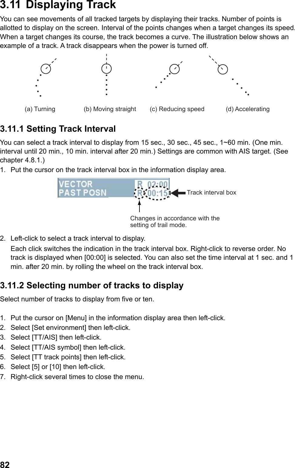  823.11   Displaying  Track You can see movements of all tracked targets by displaying their tracks. Number of points is allotted to display on the screen. Interval of the points changes when a target changes its speed. When a target changes its course, the track becomes a curve. The illustration below shows an example of a track. A track disappears when the power is turned off. (a) Turning (b) Moving straight (d) Accelerating(c) Reducing speed 3.11.1 Setting Track Interval You can select a track interval to display from 15 sec., 30 sec., 45 sec., 1~60 min. (One min. interval until 20 min., 10 min. interval after 20 min.) Settings are common with AIS target. (See chapter 4.8.1.) 1.  Put the cursor on the track interval box in the information display area. Track interval boxChanges in accordance with the setting of trail mode. 2.  Left-click to select a track interval to display.  Each click switches the indication in the track interval box. Right-click to reverse order. No track is displayed when [00:00] is selected. You can also set the time interval at 1 sec. and 1 min. after 20 min. by rolling the wheel on the track interval box. 3.11.2 Selecting number of tracks to display Select number of tracks to display from five or ten.  1.  Put the cursor on [Menu] in the information display area then left-click. 2.  Select [Set environment] then left-click. 3.  Select [TT/AIS] then left-click. 4.  Select [TT/AIS symbol] then left-click. 5.  Select [TT track points] then left-click. 6.  Select [5] or [10] then left-click. 7.  Right-click several times to close the menu. 