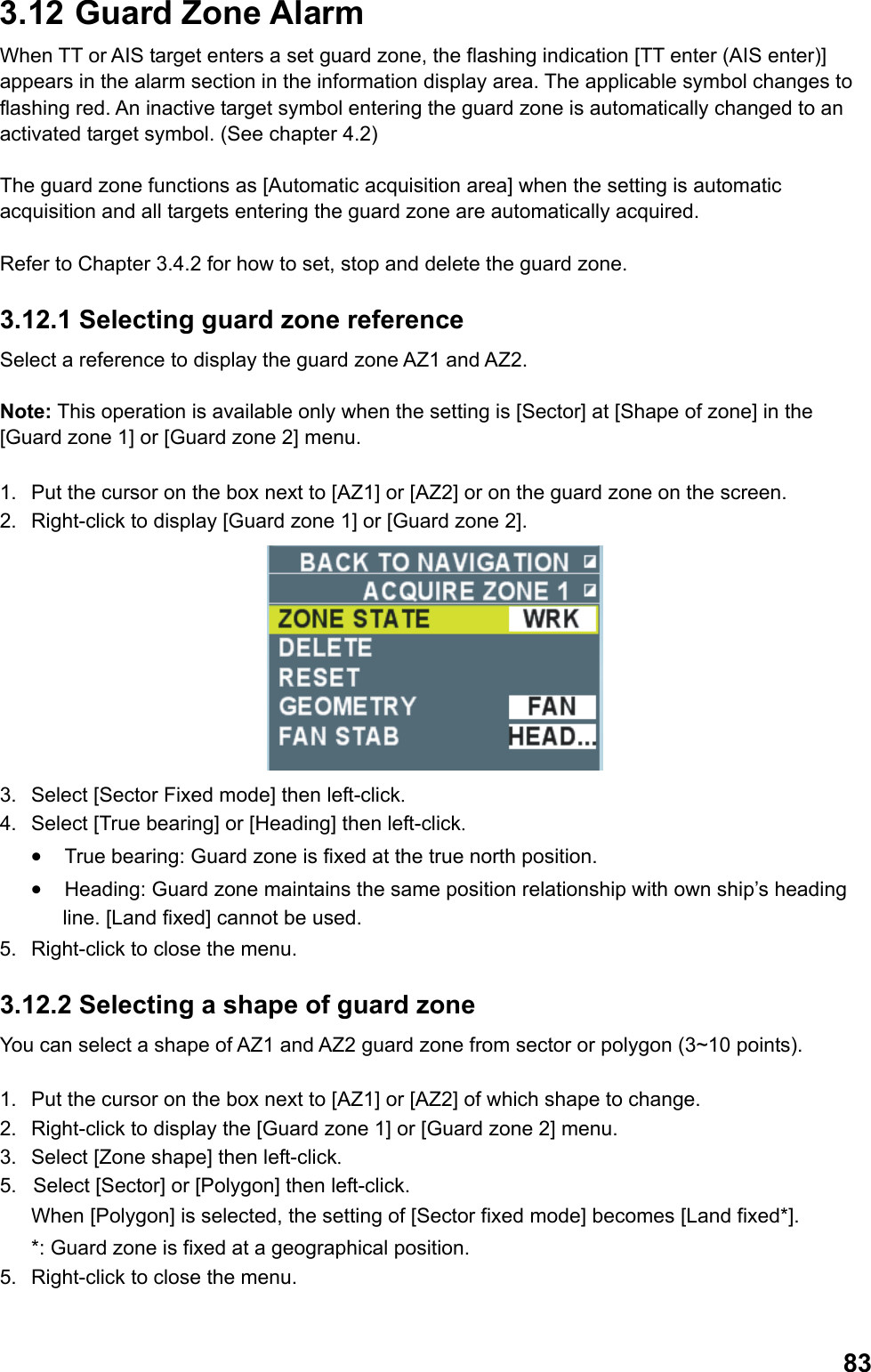  833.12  Guard Zone Alarm When TT or AIS target enters a set guard zone, the flashing indication [TT enter (AIS enter)] appears in the alarm section in the information display area. The applicable symbol changes to flashing red. An inactive target symbol entering the guard zone is automatically changed to an activated target symbol. (See chapter 4.2)   The guard zone functions as [Automatic acquisition area] when the setting is automatic acquisition and all targets entering the guard zone are automatically acquired.   Refer to Chapter 3.4.2 for how to set, stop and delete the guard zone. 3.12.1 Selecting guard zone reference Select a reference to display the guard zone AZ1 and AZ2.  Note: This operation is available only when the setting is [Sector] at [Shape of zone] in the [Guard zone 1] or [Guard zone 2] menu.  1.  Put the cursor on the box next to [AZ1] or [AZ2] or on the guard zone on the screen. 2.  Right-click to display [Guard zone 1] or [Guard zone 2].  3.  Select [Sector Fixed mode] then left-click. 4.  Select [True bearing] or [Heading] then left-click. •  True bearing: Guard zone is fixed at the true north position. •  Heading: Guard zone maintains the same position relationship with own ship’s heading line. [Land fixed] cannot be used. 5.  Right-click to close the menu. 3.12.2 Selecting a shape of guard zone  You can select a shape of AZ1 and AZ2 guard zone from sector or polygon (3~10 points).  1.  Put the cursor on the box next to [AZ1] or [AZ2] of which shape to change. 2.  Right-click to display the [Guard zone 1] or [Guard zone 2] menu. 3.  Select [Zone shape] then left-click. 5.  Select [Sector] or [Polygon] then left-click.  When [Polygon] is selected, the setting of [Sector fixed mode] becomes [Land fixed*].  *: Guard zone is fixed at a geographical position. 5.  Right-click to close the menu. 