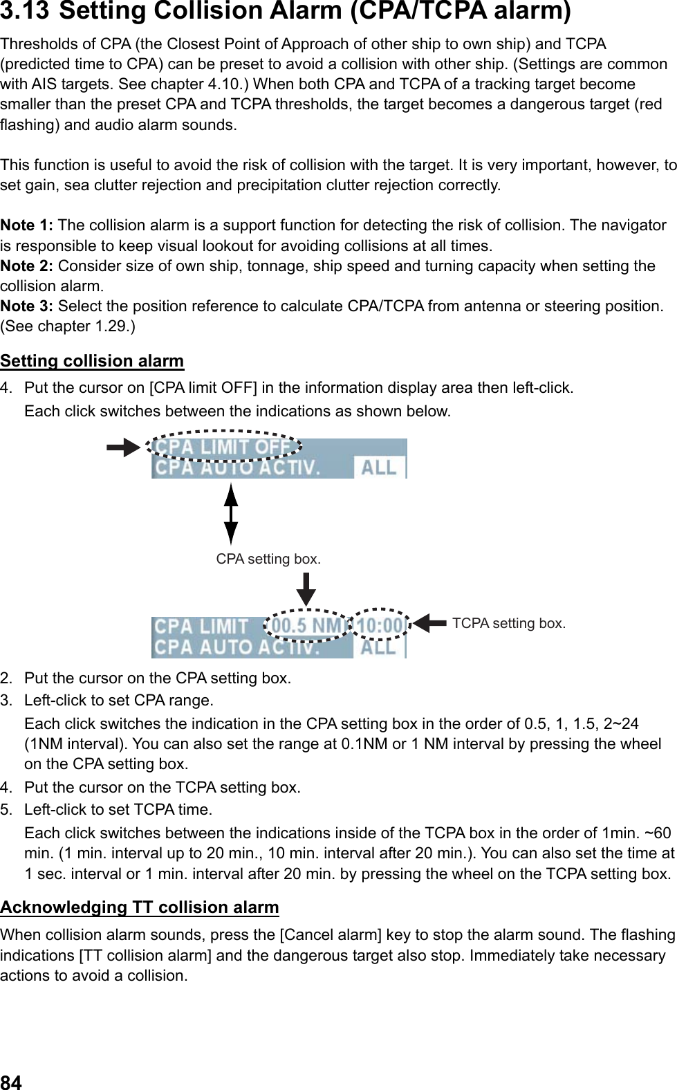  843.13  Setting Collision Alarm (CPA/TCPA alarm) Thresholds of CPA (the Closest Point of Approach of other ship to own ship) and TCPA (predicted time to CPA) can be preset to avoid a collision with other ship. (Settings are common with AIS targets. See chapter 4.10.) When both CPA and TCPA of a tracking target become smaller than the preset CPA and TCPA thresholds, the target becomes a dangerous target (red flashing) and audio alarm sounds.   This function is useful to avoid the risk of collision with the target. It is very important, however, to set gain, sea clutter rejection and precipitation clutter rejection correctly.  Note 1: The collision alarm is a support function for detecting the risk of collision. The navigator is responsible to keep visual lookout for avoiding collisions at all times. Note 2: Consider size of own ship, tonnage, ship speed and turning capacity when setting the collision alarm. Note 3: Select the position reference to calculate CPA/TCPA from antenna or steering position. (See chapter 1.29.) Setting collision alarm 4.  Put the cursor on [CPA limit OFF] in the information display area then left-click.  Each click switches between the indications as shown below. CPA setting box.TCPA setting box. 2.  Put the cursor on the CPA setting box. 3.  Left-click to set CPA range. Each click switches the indication in the CPA setting box in the order of 0.5, 1, 1.5, 2~24 (1NM interval). You can also set the range at 0.1NM or 1 NM interval by pressing the wheel on the CPA setting box. 4.  Put the cursor on the TCPA setting box. 5.  Left-click to set TCPA time.  Each click switches between the indications inside of the TCPA box in the order of 1min. ~60 min. (1 min. interval up to 20 min., 10 min. interval after 20 min.). You can also set the time at 1 sec. interval or 1 min. interval after 20 min. by pressing the wheel on the TCPA setting box. Acknowledging TT collision alarm When collision alarm sounds, press the [Cancel alarm] key to stop the alarm sound. The flashing indications [TT collision alarm] and the dangerous target also stop. Immediately take necessary actions to avoid a collision. 