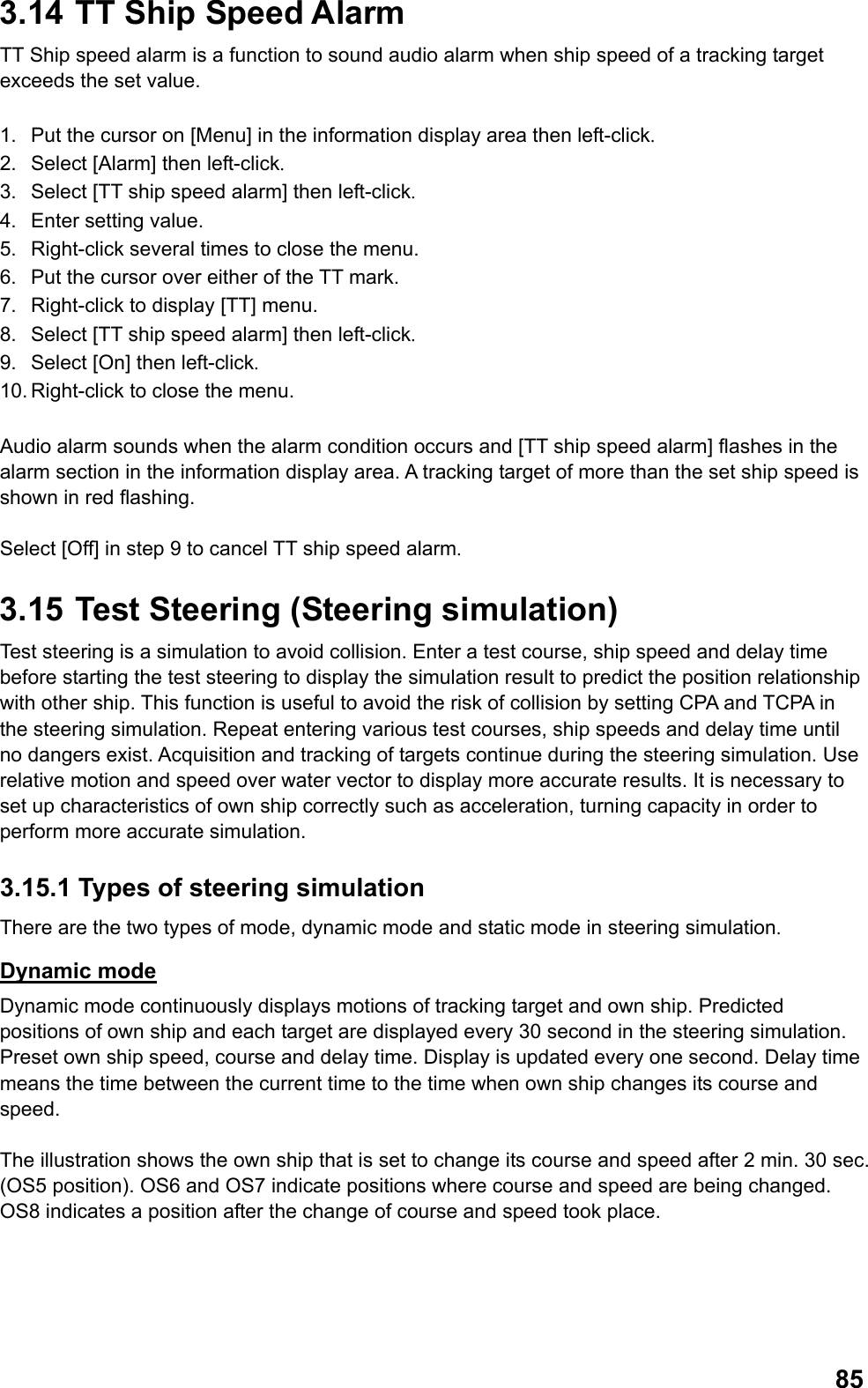  853.14  TT Ship Speed Alarm TT Ship speed alarm is a function to sound audio alarm when ship speed of a tracking target exceeds the set value.  1.  Put the cursor on [Menu] in the information display area then left-click. 2.  Select [Alarm] then left-click. 3.  Select [TT ship speed alarm] then left-click. 4.  Enter setting value. 5.  Right-click several times to close the menu. 6.  Put the cursor over either of the TT mark. 7.  Right-click to display [TT] menu. 8.  Select [TT ship speed alarm] then left-click. 9.  Select [On] then left-click. 10. Right-click to close the menu.   Audio alarm sounds when the alarm condition occurs and [TT ship speed alarm] flashes in the alarm section in the information display area. A tracking target of more than the set ship speed is shown in red flashing.   Select [Off] in step 9 to cancel TT ship speed alarm. 3.15  Test Steering (Steering simulation) Test steering is a simulation to avoid collision. Enter a test course, ship speed and delay time before starting the test steering to display the simulation result to predict the position relationship with other ship. This function is useful to avoid the risk of collision by setting CPA and TCPA in the steering simulation. Repeat entering various test courses, ship speeds and delay time until no dangers exist. Acquisition and tracking of targets continue during the steering simulation. Use relative motion and speed over water vector to display more accurate results. It is necessary to set up characteristics of own ship correctly such as acceleration, turning capacity in order to perform more accurate simulation. 3.15.1 Types of steering simulation There are the two types of mode, dynamic mode and static mode in steering simulation. Dynamic mode Dynamic mode continuously displays motions of tracking target and own ship. Predicted positions of own ship and each target are displayed every 30 second in the steering simulation. Preset own ship speed, course and delay time. Display is updated every one second. Delay time means the time between the current time to the time when own ship changes its course and speed.   The illustration shows the own ship that is set to change its course and speed after 2 min. 30 sec. (OS5 position). OS6 and OS7 indicate positions where course and speed are being changed. OS8 indicates a position after the change of course and speed took place. 