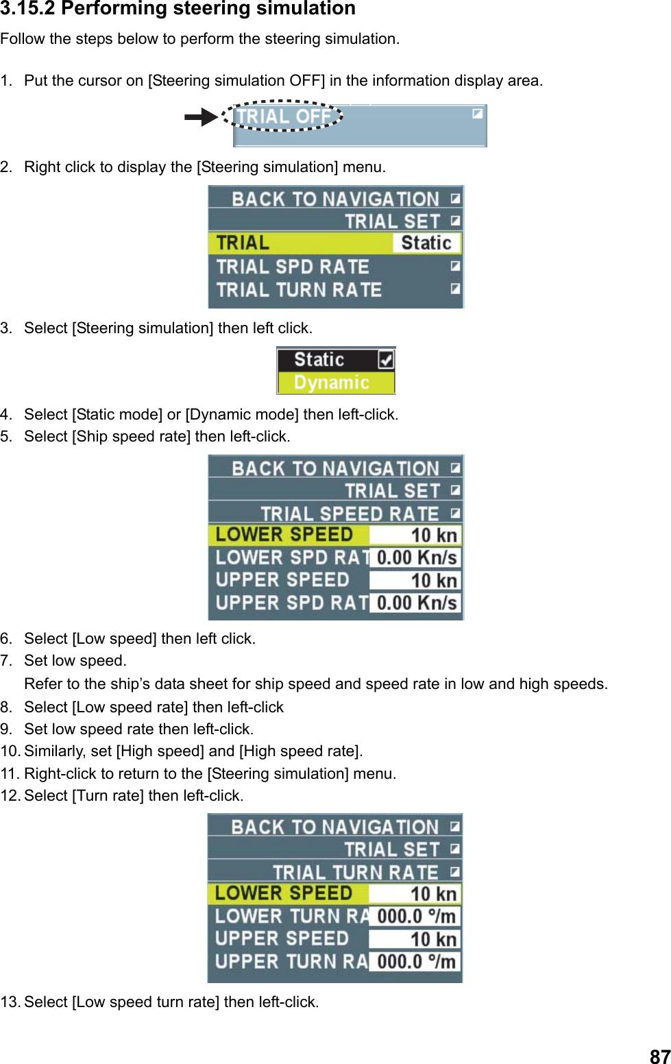  873.15.2 Performing steering simulation Follow the steps below to perform the steering simulation.  1.  Put the cursor on [Steering simulation OFF] in the information display area.  2.  Right click to display the [Steering simulation] menu.  3.  Select [Steering simulation] then left click.  4.  Select [Static mode] or [Dynamic mode] then left-click. 5.  Select [Ship speed rate] then left-click.  6.  Select [Low speed] then left click. 7.  Set low speed.  Refer to the ship’s data sheet for ship speed and speed rate in low and high speeds. 8.  Select [Low speed rate] then left-click 9.  Set low speed rate then left-click. 10. Similarly, set [High speed] and [High speed rate]. 11. Right-click to return to the [Steering simulation] menu. 12. Select [Turn rate] then left-click.  13. Select [Low speed turn rate] then left-click. 