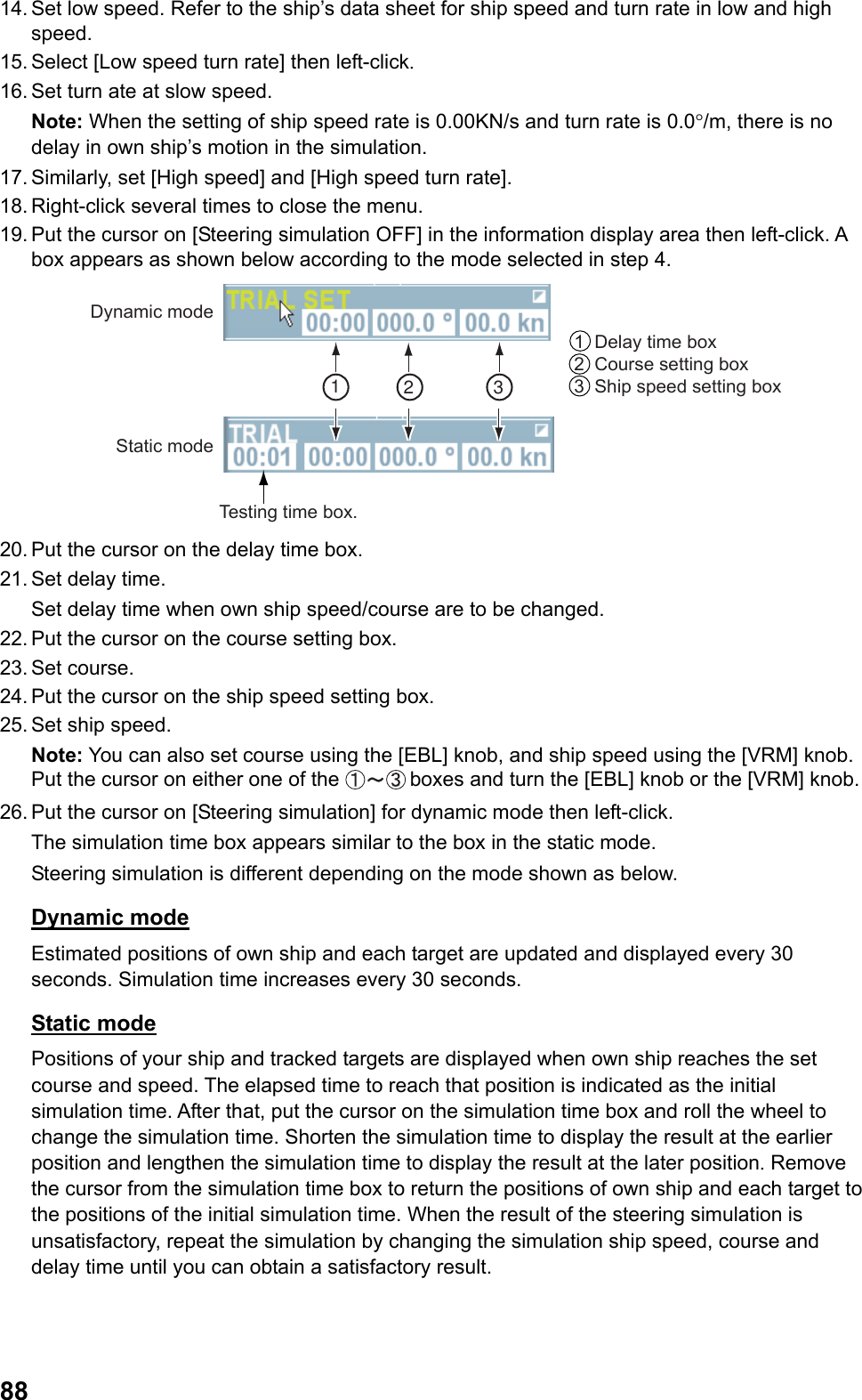  8814. Set low speed. Refer to the ship’s data sheet for ship speed and turn rate in low and high speed. 15. Select [Low speed turn rate] then left-click. 16. Set turn ate at slow speed. Note: When the setting of ship speed rate is 0.00KN/s and turn rate is 0.0°/m, there is no delay in own ship’s motion in the simulation. 17. Similarly, set [High speed] and [High speed turn rate]. 18. Right-click several times to close the menu. 19. Put the cursor on [Steering simulation OFF] in the information display area then left-click. A box appears as shown below according to the mode selected in step 4. Testing time box.Dynamic modeStatic mode1  Delay time box 2  Course setting box 3  Ship speed setting box123 20. Put the cursor on the delay time box. 21. Set delay time.  Set delay time when own ship speed/course are to be changed. 22. Put the cursor on the course setting box. 23. Set  course. 24. Put the cursor on the ship speed setting box. 25. Set ship speed. Note: You can also set course using the [EBL] knob, and ship speed using the [VRM] knob. Put the cursor on either one of the  boxes and turn the [EBL] knob or the [VRM] knob. 26. Put the cursor on [Steering simulation] for dynamic mode then left-click.  The simulation time box appears similar to the box in the static mode. Steering simulation is different depending on the mode shown as below. Dynamic mode Estimated positions of own ship and each target are updated and displayed every 30 seconds. Simulation time increases every 30 seconds. Static mode Positions of your ship and tracked targets are displayed when own ship reaches the set course and speed. The elapsed time to reach that position is indicated as the initial simulation time. After that, put the cursor on the simulation time box and roll the wheel to change the simulation time. Shorten the simulation time to display the result at the earlier position and lengthen the simulation time to display the result at the later position. Remove the cursor from the simulation time box to return the positions of own ship and each target to the positions of the initial simulation time. When the result of the steering simulation is unsatisfactory, repeat the simulation by changing the simulation ship speed, course and delay time until you can obtain a satisfactory result.   