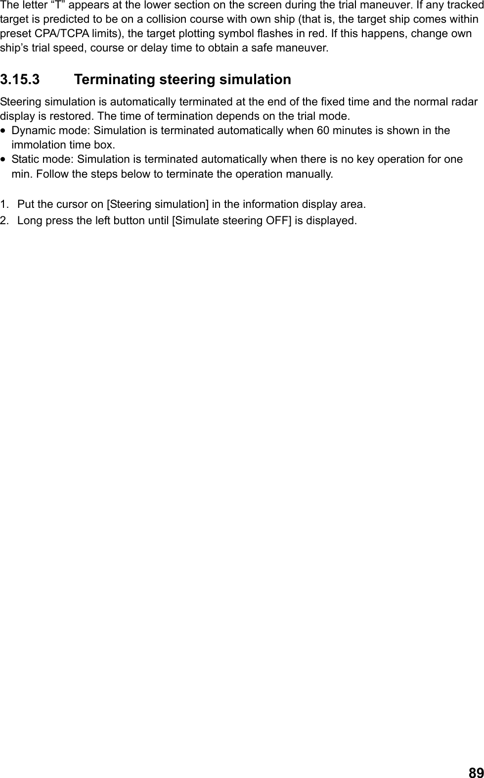  89The letter “T” appears at the lower section on the screen during the trial maneuver. If any tracked target is predicted to be on a collision course with own ship (that is, the target ship comes within preset CPA/TCPA limits), the target plotting symbol flashes in red. If this happens, change own ship’s trial speed, course or delay time to obtain a safe maneuver. 3.15.3  Terminating steering simulation Steering simulation is automatically terminated at the end of the fixed time and the normal radar display is restored. The time of termination depends on the trial mode. •  Dynamic mode: Simulation is terminated automatically when 60 minutes is shown in the immolation time box. •  Static mode:  Simulation is terminated automatically when there is no key operation for one min. Follow the steps below to terminate the operation manually.  1.  Put the cursor on [Steering simulation] in the information display area. 2.  Long press the left button until [Simulate steering OFF] is displayed. 