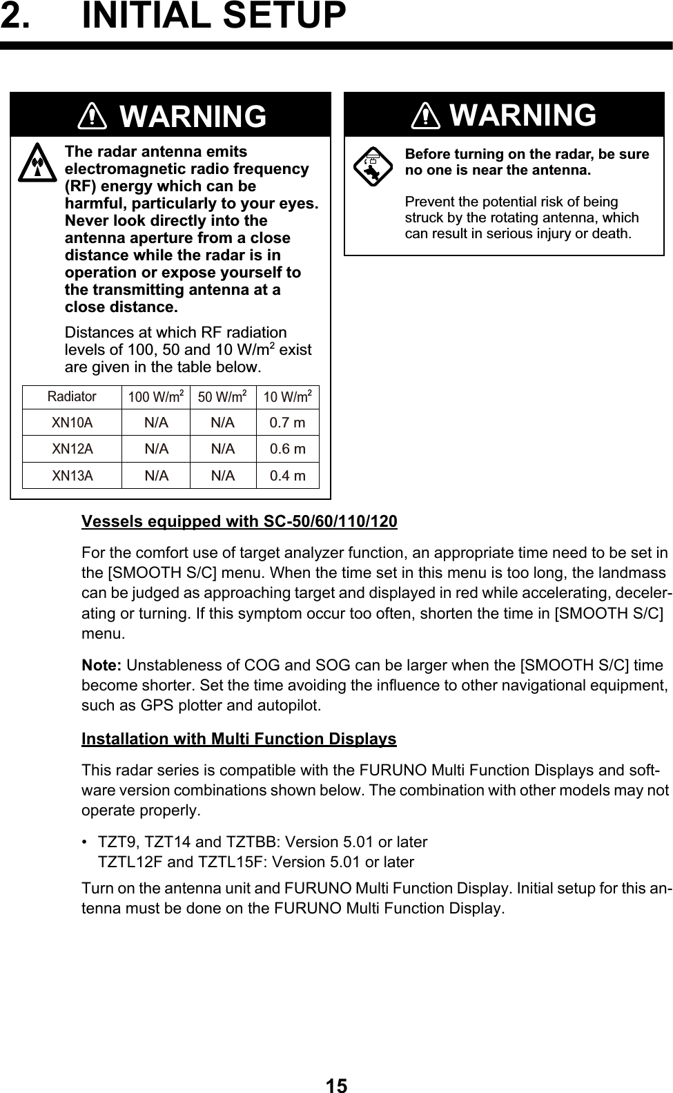 152. INITIAL SETUPVessels equipped with SC-50/60/110/120For the comfort use of target analyzer function, an appropriate time need to be set in the [SMOOTH S/C] menu. When the time set in this menu is too long, the landmass can be judged as approaching target and displayed in red while accelerating, deceler-ating or turning. If this symptom occur too often, shorten the time in [SMOOTH S/C] menu.Note: Unstableness of COG and SOG can be larger when the [SMOOTH S/C] time become shorter. Set the time avoiding the influence to other navigational equipment, such as GPS plotter and autopilot.Installation with Multi Function DisplaysThis radar series is compatible with the FURUNO Multi Function Displays and soft-ware version combinations shown below. The combination with other models may not operate properly.•  TZT9, TZT14 and TZTBB: Version 5.01 or laterTZTL12F and TZTL15F: Version 5.01 or laterTurn on the antenna unit and FURUNO Multi Function Display. Initial setup for this an-tenna must be done on the FURUNO Multi Function Display.Before turning on the radar, be sure no one is near the antenna.Prevent the potential risk of being struck by the rotating antenna, which can result in serious injury or death.WARNINGThe radar antenna emits electromagnetic radio frequency (RF) energy which can be harmful, particularly to your eyes. Never look directly into the antenna aperture from a close distance while the radar is in operation or expose yourself to the transmitting antenna at a close distance.Distances at which RF radiation levels of 100, 50 and 10 W/m2 exist are given in the table below.WARNINGN/AXN10A0.7 mN/A100 W/m250 W/m210 W/m2RadiatorXN12AXN13AN/A 0.6 mN/AN/A 0.4 mN/A