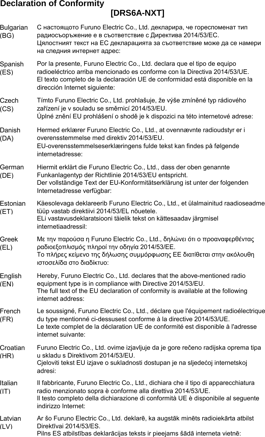 Declaration of ConformityBulgarian(BG)Spanish(ES)Czech(CS)Danish(DA)German(DE)Estonian(ET)Greek(EL)English(EN)French(FR)Croatian(HR)Italian(IT)Latvian(LV)Pilns ES atbilstības deklarācijas teksts ir pieejams šādā interneta vietnē:Με την παρούσα η Furuno Electric Co., Ltd., δηλώνει ότι ο προαναφερθένταςραδιοεξοπλισμός πληροί την οδηγία 2014/53/ΕΕ.Το πλήρες κείμενο της δήλωσης συμμόρφωσης ΕΕ διατίθεται στην ακόλουθηιστοσελίδα στο διαδίκτυο:Hereby, Furuno Electric Co., Ltd. declares that the above-mentioned radioequipment type is in compliance with Directive 2014/53/EU.The full text of the EU declaration of conformity is available at the followinginternet address:Le soussigné, Furuno Electric Co., Ltd., déclare que l&apos;équipement radioélectriquedu type mentionné ci-dessusest conforme à la directive 2014/53/UE.Le texte complet de la déclaration UE de conformité est disponible à l&apos;adresseinternet suivante:Furuno Electric Co., Ltd. ovime izjavljuje da je gore rečeno radijska oprema tipau skladu s Direktivom 2014/53/EU.Cjeloviti tekst EU izjave o sukladnosti dostupan je na sljedećoj internetskojadresi:Il fabbricante, Furuno Electric Co., Ltd., dichiara che il tipo di apparecchiaturaradio menzionato sopra è conforme alla direttiva 2014/53/UE.Il testo completo della dichiarazione di conformità UE è disponibile al seguenteindirizzo Internet:Ar šo Furuno Electric Co., Ltd. deklarē, ka augstāk minēts radioiekārta atbilstDirektīvai 2014/53/ES.[DRS6A-NXT]ELi vastavusdeklaratsiooni täielik tekst on kättesaadav järgmiselinternetiaadressil:С настоящото Furuno Electric Co., Ltd. декларира, че гореспоменат типрадиосъоръжение е в съответствие с Директива 2014/53/ЕС.Цялостният текст на ЕС декларацията за съответствие може да се намерина следния интернет адрес:Por la presente, Furuno Electric Co., Ltd. declara que el tipo de equiporadioeléctrico arriba mencionado es conforme con la Directiva 2014/53/UE.El texto completo de la declaración UE de conformidad está disponible en ladirección Internet siguiente:Tímto Furuno Electric Co., Ltd. prohlašuje, že výše zmíněné typ rádiovéhozařízení je v souladu se směrnicí 2014/53/EU.Úplné znění EU prohlášení o shodě je k dispozici na této internetové adrese:Hermed erklærer Furuno Electric Co., Ltd., at ovennævnte radioudstyr er ioverensstemmelse med direktiv 2014/53/EU.EU-overensstemmelseserklæringens fulde tekst kan findes på følgendeinternetadresse:Hiermit erklärt die Furuno Electric Co., Ltd., dass der oben genannteFunkanlagentyp der Richtlinie 2014/53/EU entspricht.Der vollständige Text der EU-Konformitätserklärung ist unter der folgendenInternetadresse verfügbar:Käesolevaga deklareerib Furuno Electric Co., Ltd., et ülalmainitud raadioseadmetüüp vastab direktiivi 2014/53/EL nõuetele.