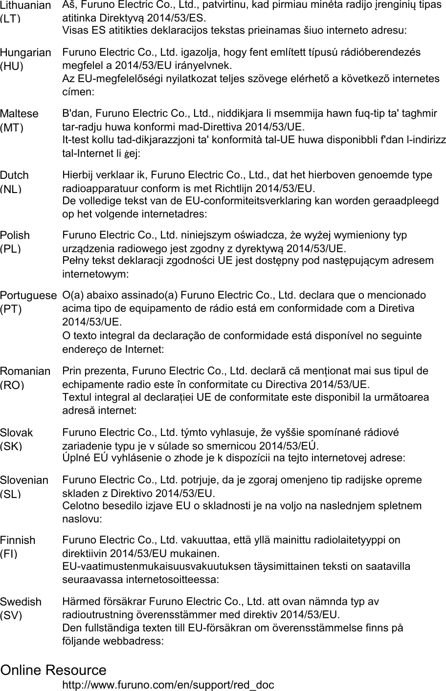 Lithuanian(LT)Hungarian(HU)Maltese(MT)Dutch(NL)Polish(PL)Portuguese(PT)Romanian(RO)Slovak(SK)Slovenian(SL)Finnish(FI)Swedish(SV)Online Resourcehttp://www.furuno.com/en/support/red_docFuruno Electric Co., Ltd. vakuuttaa, että yllä mainittu radiolaitetyyppi ondirektiivin 2014/53/EU mukainen.EU-vaatimustenmukaisuusvakuutuksen täysimittainen teksti on saatavillaseuraavassa internetosoitteessa:Härmed försäkrar Furuno Electric Co., Ltd. att ovan nämnda typ avradioutrustning överensstämmer med direktiv 2014/53/EU.Den fullständiga texten till EU-försäkran om överensstämmelse finns påföljande webbadress:Prin prezenta, Furuno Electric Co., Ltd. declară că menționat mai sus tipul deechipamente radio este în conformitate cu Directiva 2014/53/UE.Textul integral al declarației UE de conformitate este disponibil la următoareaadresă internet:Furuno Electric Co., Ltd. týmto vyhlasuje, že vyššie spomínané rádiovézariadenie typu je v súlade so smernicou 2014/53/EÚ.Úplné EÚ vyhlásenie o zhode je k dispozícii na tejto internetovej adrese:Furuno Electric Co., Ltd. potrjuje, da je zgoraj omenjeno tip radijske opremeskladen z Direktivo 2014/53/EU.Celotno besedilo izjave EU o skladnosti je na voljo na naslednjem spletnemnaslovu:O texto integral da declaração de conformidade está disponível no seguinteendereço de Internet:Aš, Furuno Electric Co., Ltd., patvirtinu, kad pirmiau minėta radijo įrenginių tipasatitinka Direktyvą 2014/53/ES.Visas ES atitikties deklaracijos tekstas prieinamas šiuo interneto adresu:Furuno Electric Co., Ltd. igazolja, hogy fent említett típusú rádióberendezésmegfelel a 2014/53/EU irányelvnek.Az EU-megfelelőségi nyilatkozat teljes szövege elérhető a következő internetescímen:B&apos;dan, Furuno Electric Co., Ltd., niddikjara li msemmija hawn fuq-tip ta&apos; tagħmirtar-radju huwa konformi mad-Direttiva 2014/53/UE.It-test kollu tad-dikjarazzjoni ta&apos; konformità tal-UE huwa disponibbli f&apos;dan l-indirizztal-Internet li ġej:Hierbij verklaar ik, Furuno Electric Co., Ltd., dat het hierboven genoemde typeradioapparatuur conform is met Richtlijn 2014/53/EU.De volledige tekst van de EU-conformiteitsverklaring kan worden geraadpleegdop het volgende internetadres:Furuno Electric Co., Ltd. niniejszym oświadcza, że wyżej wymieniony typurządzenia radiowego jest zgodny z dyrektywą 2014/53/UE.Pełny tekst deklaracji zgodności UE jest dostępny pod następującym adreseminternetowym:O(a) abaixo assinado(a) Furuno Electric Co., Ltd. declara que o mencionadoacima tipo de equipamento de rádio está em conformidade com a Diretiva2014/53/UE.