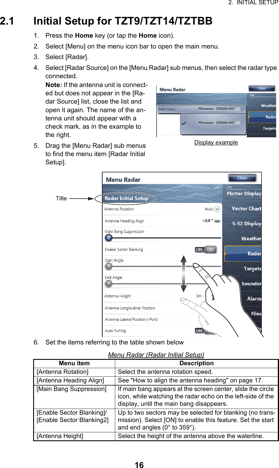 2.  INITIAL SETUP162.1 Initial Setup for TZT9/TZT14/TZTBB1. Press the Home key (or tap the Home icon).2. Select [Menu] on the menu icon bar to open the main menu.3. Select [Radar].4. Select [Radar Source] on the [Menu Radar] sub menus, then select the radar type connected.Note: If the antenna unit is connect-ed but does not appear in the [Ra-dar Source] list, close the list and open it again. The name of the an-tenna unit should appear with a check mark, as in the example to the right.5. Drag the [Menu Radar] sub menus to find the menu item [Radar Initial Setup]. 6. Set the items referring to the table shown belowMenu Radar (Radar Initial Setup)Menu item Description[Antenna Rotation] Select the antenna rotation speed.[Antenna Heading Align] See &quot;How to align the antenna heading&quot; on page 17.[Main Bang Suppression] If main bang appears at the screen center, slide the circle icon, while watching the radar echo on the left-side of the display, until the main bang disappears.[Enable Sector Blanking]/[Enable Sector Blanking2]Up to two sectors may be selected for blanking (no trans-mission). Select [ON] to enable this feature. Set the start and end angles (0° to 359°).[Antenna Height] Select the height of the antenna above the waterline.RDxxxxxx - DRS6A-NXTRDxxxxxx - DRS6A-NXTDisplay exampleTitle