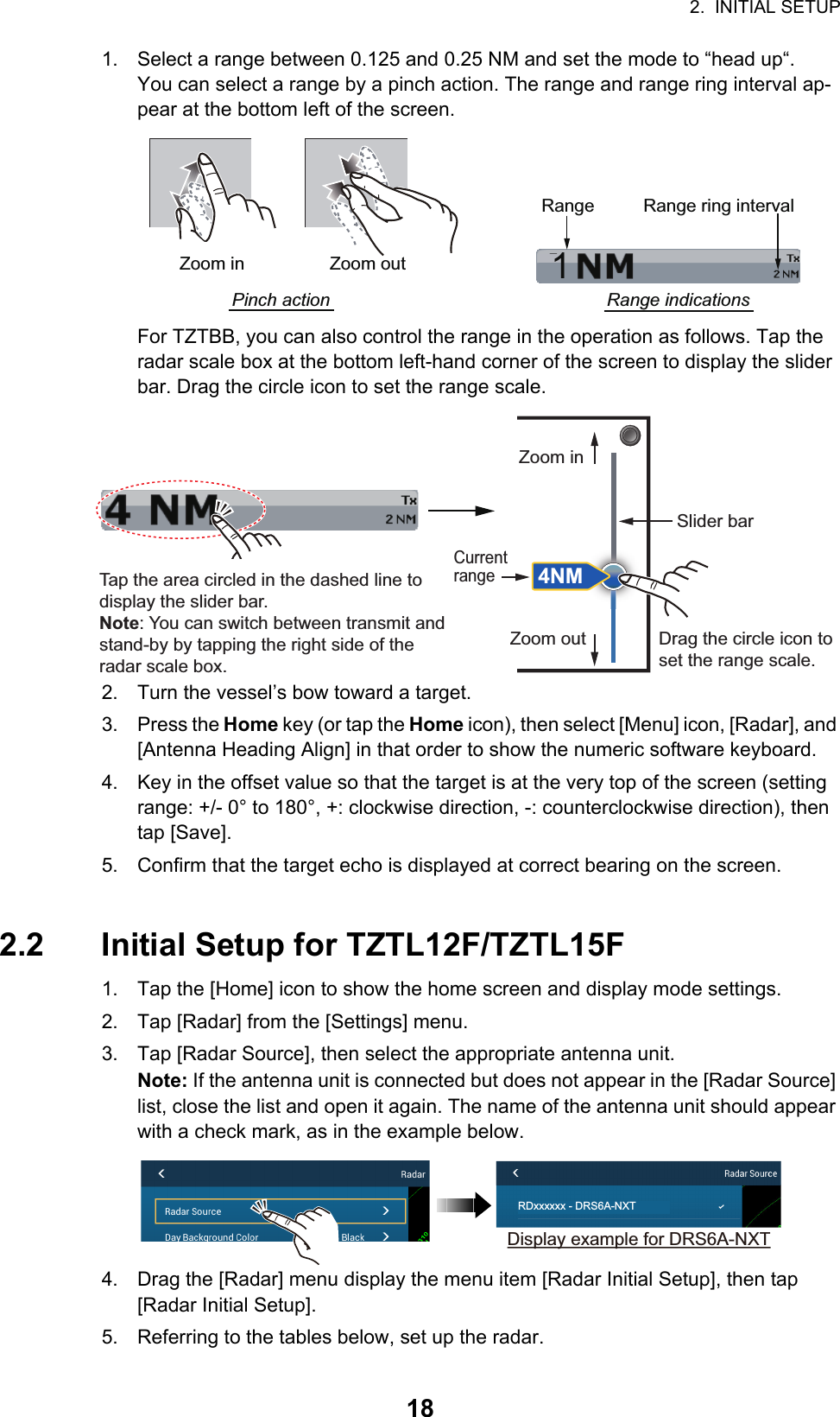 2.  INITIAL SETUP181. Select a range between 0.125 and 0.25 NM and set the mode to “head up“.You can select a range by a pinch action. The range and range ring interval ap-pear at the bottom left of the screen.For TZTBB, you can also control the range in the operation as follows. Tap the radar scale box at the bottom left-hand corner of the screen to display the slider bar. Drag the circle icon to set the range scale.2. Turn the vessel’s bow toward a target.3. Press the Home key (or tap the Home icon), then select [Menu] icon, [Radar], and [Antenna Heading Align] in that order to show the numeric software keyboard.4. Key in the offset value so that the target is at the very top of the screen (setting range: +/- 0° to 180°, +: clockwise direction, -: counterclockwise direction), then tap [Save].5. Confirm that the target echo is displayed at correct bearing on the screen.2.2 Initial Setup for TZTL12F/TZTL15F1. Tap the [Home] icon to show the home screen and display mode settings.2. Tap [Radar] from the [Settings] menu.3. Tap [Radar Source], then select the appropriate antenna unit.Note: If the antenna unit is connected but does not appear in the [Radar Source] list, close the list and open it again. The name of the antenna unit should appear with a check mark, as in the example below.4. Drag the [Radar] menu display the menu item [Radar Initial Setup], then tap [Radar Initial Setup]. 5. Referring to the tables below, set up the radar.1Range Range ring intervalRange indicationsZoom outZoom inPinch actionTap the area circled in the dashed line to display the slider bar.Note: You can switch between transmit and stand-by by tapping the right side of the radar scale box.Drag the circle icon to set the range scale.Slider barZoom inZoom out4NMCurrent rangeRDxxxxxx - DRS6A-NXTDisplay example for DRS6A-NXT