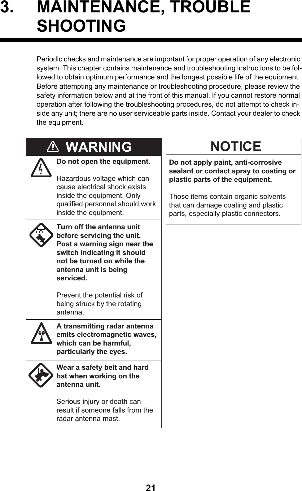 213. MAINTENANCE, TROUBLE SHOOTINGPeriodic checks and maintenance are important for proper operation of any electronic system. This chapter contains maintenance and troubleshooting instructions to be fol-lowed to obtain optimum performance and the longest possible life of the equipment. Before attempting any maintenance or troubleshooting procedure, please review the safety information below and at the front of this manual. If you cannot restore normal operation after following the troubleshooting procedures, do not attempt to check in-side any unit; there are no user serviceable parts inside. Contact your dealer to check the equipment.Do not apply paint, anti-corrosive sealant or contact spray to coating or plastic parts of the equipment. Those items contain organic solvents that can damage coating and plastic parts, especially plastic connectors.WARNING NOTICEDo not open the equipment.Hazardous voltage which can cause electrical shock exists inside the equipment. Only qualified personnel should work inside the equipment.Turn off the antenna unit before servicing the unit. Post a warning sign near the switch indicating it should not be turned on while the antenna unit is being serviced.Prevent the potential risk of being struck by the rotating antenna.A transmitting radar antenna emits electromagnetic waves, which can be harmful, particularly the eyes.Wear a safety belt and hard hat when working on the antenna unit.Serious injury or death can result if someone falls from the radar antenna mast.