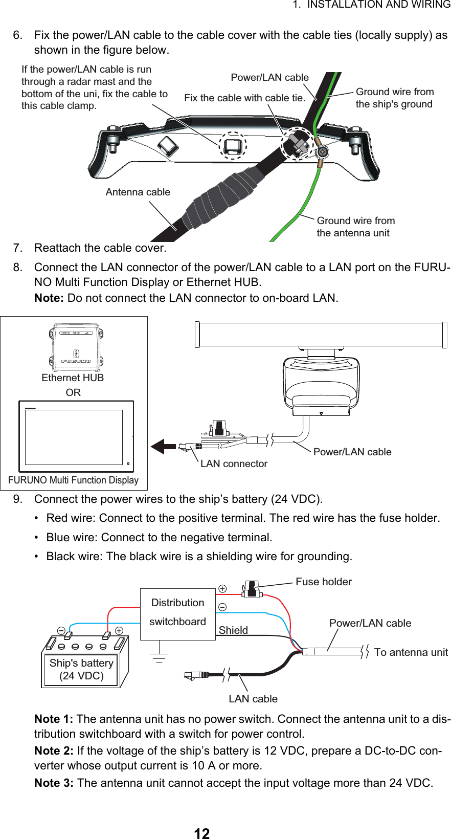 1.  INSTALLATION AND WIRING126. Fix the power/LAN cable to the cable cover with the cable ties (locally supply) as shown in the figure below.7. Reattach the cable cover.8. Connect the LAN connector of the power/LAN cable to a LAN port on the FURU-NO Multi Function Display or Ethernet HUB.Note: Do not connect the LAN connector to on-board LAN.9. Connect the power wires to the ship’s battery (24 VDC).•  Red wire: Connect to the positive terminal. The red wire has the fuse holder.•  Blue wire: Connect to the negative terminal.•  Black wire: The black wire is a shielding wire for grounding.Note 1: The antenna unit has no power switch. Connect the antenna unit to a dis-tribution switchboard with a switch for power control.Note 2: If the voltage of the ship’s battery is 12 VDC, prepare a DC-to-DC con-verter whose output current is 10 A or more.Note 3: The antenna unit cannot accept the input voltage more than 24 VDC.Fix the cable with cable tie.Fix the cable with cable tie. Ground wire from the ship&apos;s groundGround wire from the ship&apos;s groundPower/LAN cablePower/LAN cableAntenna cableAntenna cableGround wire from the antenna unitGround wire from the antenna unitIf the power/LAN cable is run through a radar mast and the bottom of the uni, fix the cable to this cable clamp.If the power/LAN cable is run through a radar mast and the bottom of the uni, fix the cable to this cable clamp.Power/LAN cableLAN connectorEthernet HUBORFURUNO Multi Function DisplayLAN cableTo antenna unitPower/LAN cableShieldDistribution switchboardShip&apos;s battery(24 VDC)Fuse holder