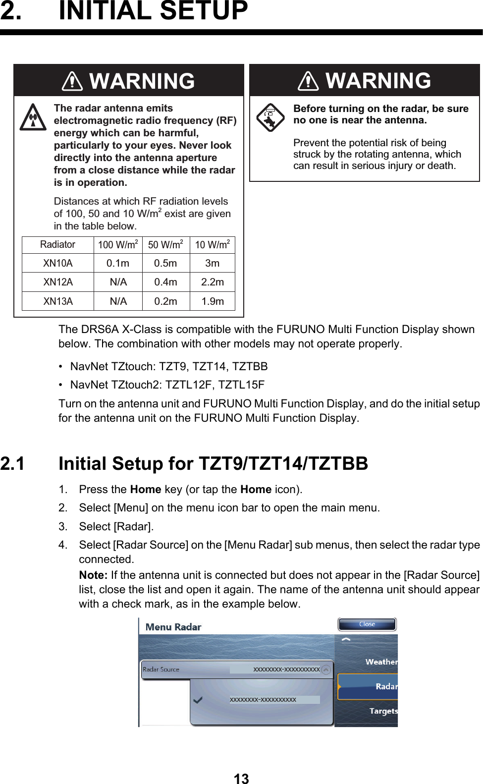 132. INITIAL SETUPThe DRS6A X-Class is compatible with the FURUNO Multi Function Display shown below. The combination with other models may not operate properly.•  NavNet TZtouch: TZT9, TZT14, TZTBB•  NavNet TZtouch2: TZTL12F, TZTL15FTurn on the antenna unit and FURUNO Multi Function Display, and do the initial setup for the antenna unit on the FURUNO Multi Function Display.2.1 Initial Setup for TZT9/TZT14/TZTBB1. Press the Home key (or tap the Home icon).2. Select [Menu] on the menu icon bar to open the main menu.3. Select [Radar].4. Select [Radar Source] on the [Menu Radar] sub menus, then select the radar type connected.Note: If the antenna unit is connected but does not appear in the [Radar Source] list, close the list and open it again. The name of the antenna unit should appear with a check mark, as in the example below.Before turning on the radar, be sure no one is near the antenna.Prevent the potential risk of being struck by the rotating antenna, which can result in serious injury or death.WARNINGWARNINGThe radar antenna emits electromagnetic radio frequency (RF) energy which can be harmful, particularly to your eyes. Never look directly into the antenna aperture from a close distance while the radar is in operation.Distances at which RF radiation levels of 100, 50 and 10 W/m2 exist are given in the table below.0.1mXN10A3m0.5m100 W/m250 W/m210 W/m2RadiatorXN12AXN13AN/A 2.2m0.4mN/A 1.9m0.2mxxxxxxxx-xxxxxxxxxxxxxxxxxx-xxxxxxxxxx