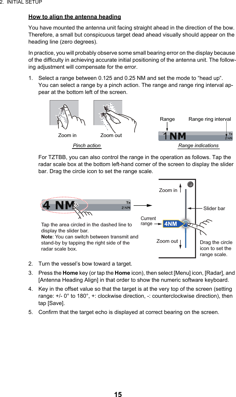 2.  INITIAL SETUP15How to align the antenna headingYou have mounted the antenna unit facing straight ahead in the direction of the bow. Therefore, a small but conspicuous target dead ahead visually should appear on the heading line (zero degrees). In practice, you will probably observe some small bearing error on the display because of the difficulty in achieving accurate initial positioning of the antenna unit. The follow-ing adjustment will compensate for the error.1. Select a range between 0.125 and 0.25 NM and set the mode to “head up“.You can select a range by a pinch action. The range and range ring interval ap-pear at the bottom left of the screen.For TZTBB, you can also control the range in the operation as follows. Tap the radar scale box at the bottom left-hand corner of the screen to display the slider bar. Drag the circle icon to set the range scale.2. Turn the vessel’s bow toward a target.3. Press the Home key (or tap the Home icon), then select [Menu] icon, [Radar], and [Antenna Heading Align] in that order to show the numeric software keyboard.4. Key in the offset value so that the target is at the very top of the screen (setting range: +/- 0° to 180°, +: clockwise direction, -: counterclockwise direction), then tap [Save].5. Confirm that the target echo is displayed at correct bearing on the screen.1Range Range ring intervalRange indicationsZoom outZoom inPinch actionTap the area circled in the dashed line to display the slider bar.Note: You can switch between transmit and stand-by by tapping the right side of the radar scale box.Drag the circle icon to set the range scale.Slider barZoom inZoom out4NMCurrent range