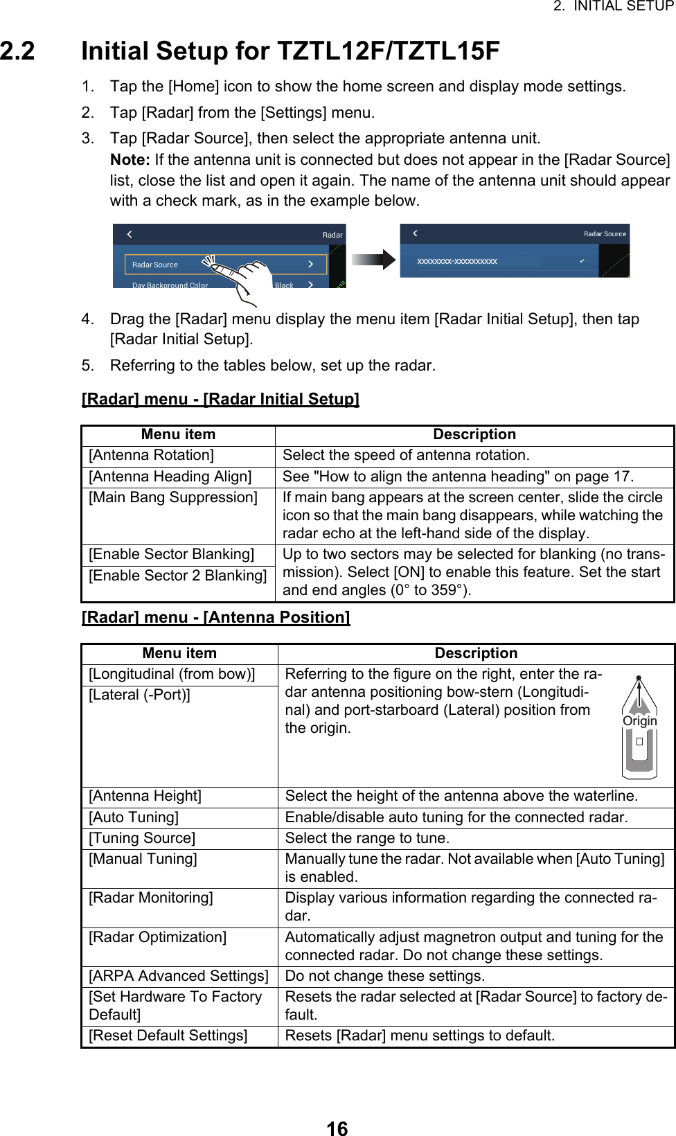 2.  INITIAL SETUP162.2 Initial Setup for TZTL12F/TZTL15F1. Tap the [Home] icon to show the home screen and display mode settings.2. Tap [Radar] from the [Settings] menu.3. Tap [Radar Source], then select the appropriate antenna unit.Note: If the antenna unit is connected but does not appear in the [Radar Source] list, close the list and open it again. The name of the antenna unit should appear with a check mark, as in the example below.4. Drag the [Radar] menu display the menu item [Radar Initial Setup], then tap [Radar Initial Setup]. 5. Referring to the tables below, set up the radar.[Radar] menu - [Radar Initial Setup][Radar] menu - [Antenna Position]Menu item Description[Antenna Rotation] Select the speed of antenna rotation.[Antenna Heading Align] See &quot;How to align the antenna heading&quot; on page 17.[Main Bang Suppression] If main bang appears at the screen center, slide the circle icon so that the main bang disappears, while watching the radar echo at the left-hand side of the display.[Enable Sector Blanking] Up to two sectors may be selected for blanking (no trans-mission). Select [ON] to enable this feature. Set the start and end angles (0° to 359°).[Enable Sector 2 Blanking]Menu item Description[Longitudinal (from bow)] Referring to the figure on the right, enter the ra-dar antenna positioning bow-stern (Longitudi-nal) and port-starboard (Lateral) position from the origin.[Lateral (-Port)][Antenna Height] Select the height of the antenna above the waterline.[Auto Tuning] Enable/disable auto tuning for the connected radar.[Tuning Source] Select the range to tune.[Manual Tuning] Manually tune the radar. Not available when [Auto Tuning] is enabled.[Radar Monitoring] Display various information regarding the connected ra-dar.[Radar Optimization] Automatically adjust magnetron output and tuning for the connected radar. Do not change these settings.[ARPA Advanced Settings] Do not change these settings.[Set Hardware To Factory Default]Resets the radar selected at [Radar Source] to factory de-fault.[Reset Default Settings] Resets [Radar] menu settings to default.xxxxxxxx-xxxxxxxxxxOriginOrigin