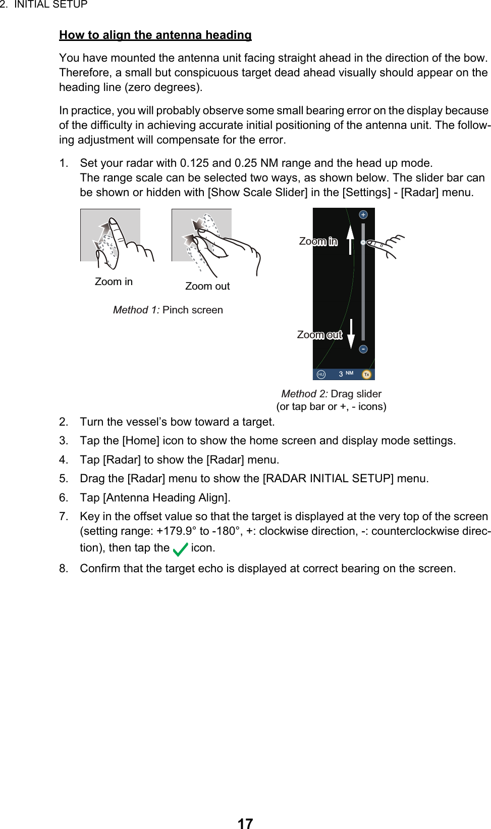 2.  INITIAL SETUP17How to align the antenna headingYou have mounted the antenna unit facing straight ahead in the direction of the bow. Therefore, a small but conspicuous target dead ahead visually should appear on the heading line (zero degrees). In practice, you will probably observe some small bearing error on the display because of the difficulty in achieving accurate initial positioning of the antenna unit. The follow-ing adjustment will compensate for the error.1. Set your radar with 0.125 and 0.25 NM range and the head up mode.The range scale can be selected two ways, as shown below. The slider bar can be shown or hidden with [Show Scale Slider] in the [Settings] - [Radar] menu.2. Turn the vessel’s bow toward a target.3. Tap the [Home] icon to show the home screen and display mode settings.4. Tap [Radar] to show the [Radar] menu. 5. Drag the [Radar] menu to show the [RADAR INITIAL SETUP] menu.6. Tap [Antenna Heading Align].7. Key in the offset value so that the target is displayed at the very top of the screen (setting range: +179.9° to -180°, +: clockwise direction, -: counterclockwise direc-tion), then tap the   icon.8. Confirm that the target echo is displayed at correct bearing on the screen.Zoom in Zoom outMethod 1: Pinch screenMethod 2: Drag slider(or tap bar or +, - icons)3 NMZoom inZoom inZoom outZoom out