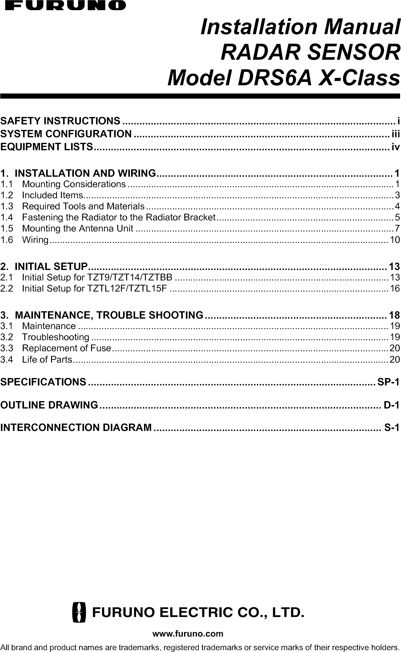 www.furuno.comAll brand and product names are trademarks, registered trademarks or service marks of their respective holders.Installation ManualRADAR SENSORModel DRS6A X-ClassSAFETY INSTRUCTIONS ................................................................................................ iSYSTEM CONFIGURATION .......................................................................................... iiiEQUIPMENT LISTS........................................................................................................ iv1. INSTALLATION AND WIRING................................................................................... 11.1 Mounting Considerations ......................................................................................................11.2 Included Items.......................................................................................................................31.3 Required Tools and Materials...............................................................................................41.4 Fastening the Radiator to the Radiator Bracket....................................................................51.5 Mounting the Antenna Unit ...................................................................................................71.6 Wiring..................................................................................................................................102. INITIAL SETUP......................................................................................................... 132.1 Initial Setup for TZT9/TZT14/TZTBB ..................................................................................132.2 Initial Setup for TZTL12F/TZTL15F ....................................................................................163. MAINTENANCE, TROUBLE SHOOTING ................................................................ 183.1 Maintenance .......................................................................................................................193.2 Troubleshooting ..................................................................................................................193.3 Replacement of Fuse..........................................................................................................203.4 Life of Parts.........................................................................................................................20SPECIFICATIONS ..................................................................................................... SP-1OUTLINE DRAWING................................................................................................... D-1INTERCONNECTION DIAGRAM ................................................................................ S-1