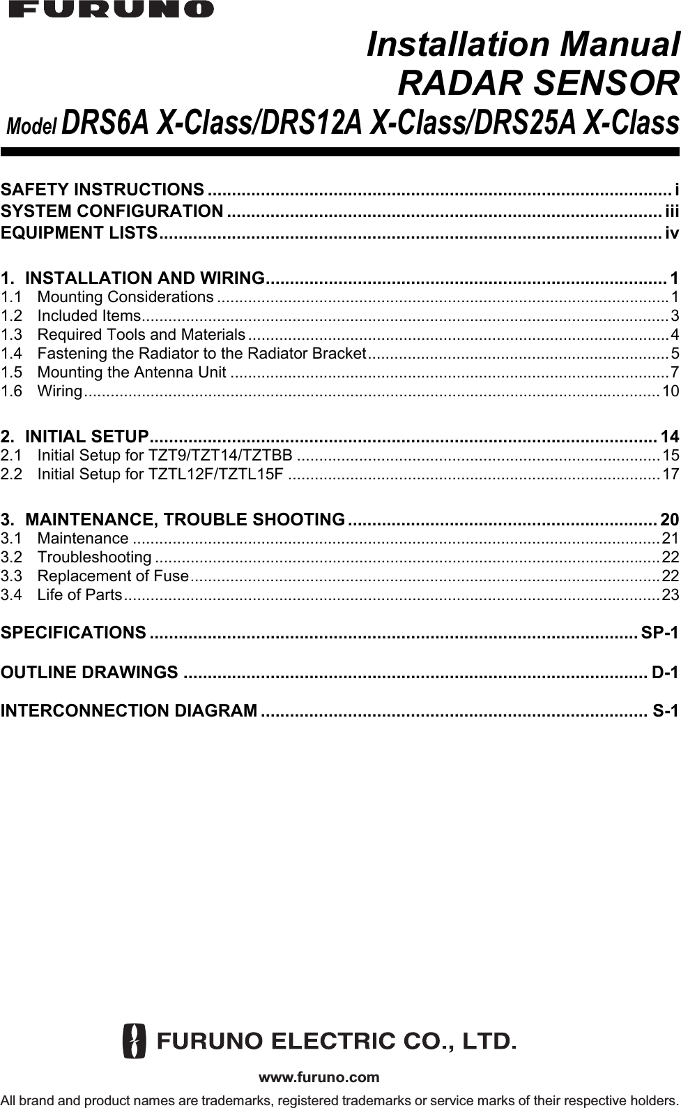 www.furuno.comAll brand and product names are trademarks, registered trademarks or service marks of their respective holders.Installation ManualRADAR SENSORModel DRS6A X-Class/DRS12A X-Class/DRS25A X-ClassSAFETY INSTRUCTIONS ................................................................................................ iSYSTEM CONFIGURATION .......................................................................................... iiiEQUIPMENT LISTS........................................................................................................ iv1. INSTALLATION AND WIRING................................................................................... 11.1 Mounting Considerations ......................................................................................................11.2 Included Items.......................................................................................................................31.3 Required Tools and Materials...............................................................................................41.4 Fastening the Radiator to the Radiator Bracket....................................................................51.5 Mounting the Antenna Unit ...................................................................................................71.6 Wiring..................................................................................................................................102. INITIAL SETUP......................................................................................................... 142.1 Initial Setup for TZT9/TZT14/TZTBB ..................................................................................152.2 Initial Setup for TZTL12F/TZTL15F ....................................................................................173. MAINTENANCE, TROUBLE SHOOTING ................................................................ 203.1 Maintenance .......................................................................................................................213.2 Troubleshooting ..................................................................................................................223.3 Replacement of Fuse..........................................................................................................223.4 Life of Parts.........................................................................................................................23SPECIFICATIONS ..................................................................................................... SP-1OUTLINE DRAWINGS ................................................................................................ D-1INTERCONNECTION DIAGRAM ................................................................................ S-1