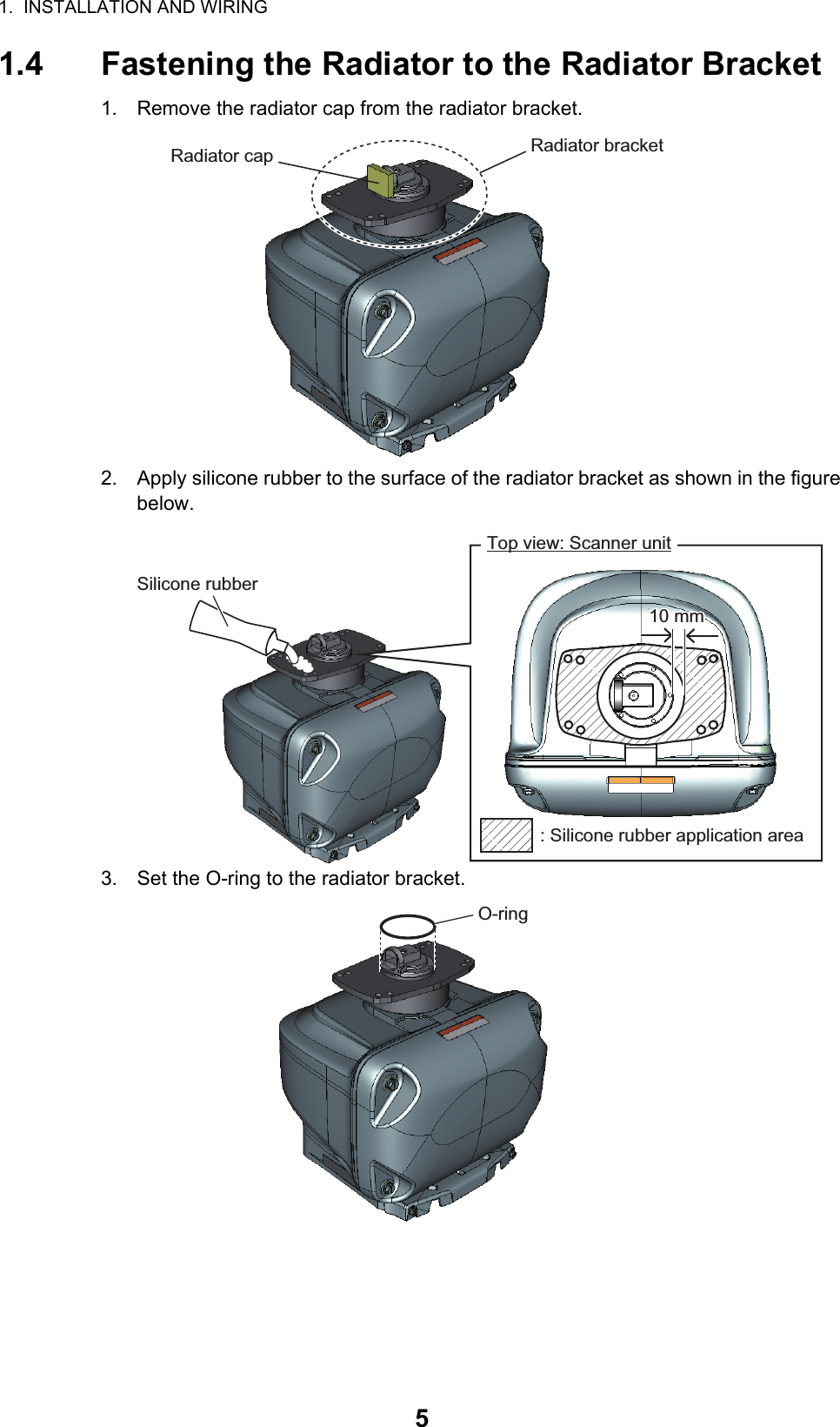 1.  INSTALLATION AND WIRING51.4 Fastening the Radiator to the Radiator Bracket1. Remove the radiator cap from the radiator bracket.2. Apply silicone rubber to the surface of the radiator bracket as shown in the figure below.3. Set the O-ring to the radiator bracket.Radiator bracketRadiator capSilicone rubberTop view: Scanner unit10 mm10 mm: Silicone rubber application areaO-ring 