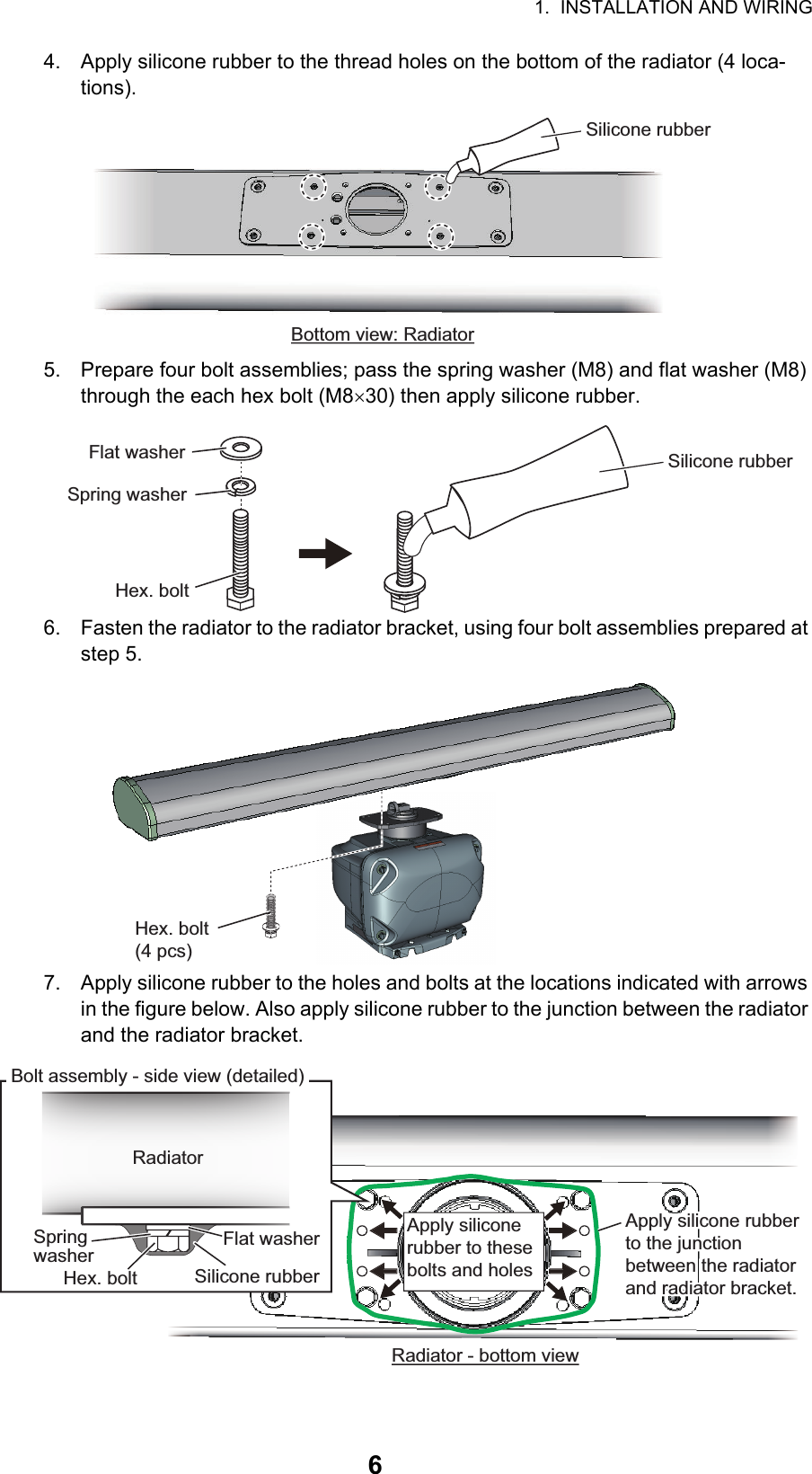 1.  INSTALLATION AND WIRING64. Apply silicone rubber to the thread holes on the bottom of the radiator (4 loca-tions).5. Prepare four bolt assemblies; pass the spring washer (M8) and flat washer (M8) through the each hex bolt (M830) then apply silicone rubber.6. Fasten the radiator to the radiator bracket, using four bolt assemblies prepared at step 5.7. Apply silicone rubber to the holes and bolts at the locations indicated with arrows in the figure below. Also apply silicone rubber to the junction between the radiator and the radiator bracket.Bottom view: RadiatorSilicone rubberFlat washerSpring washerHex. boltSilicone rubberHex. bolt(4 pcs)Apply silicone rubber to these bolts and holesRadiatorBolt assembly - side view (detailed)Apply silicone rubber to the junction between the radiator and radiator bracket.Apply silicone rubber to the junction between the radiator and radiator bracket.Flat washerSpring washerHex. bolt Silicone rubberRadiator - bottom view