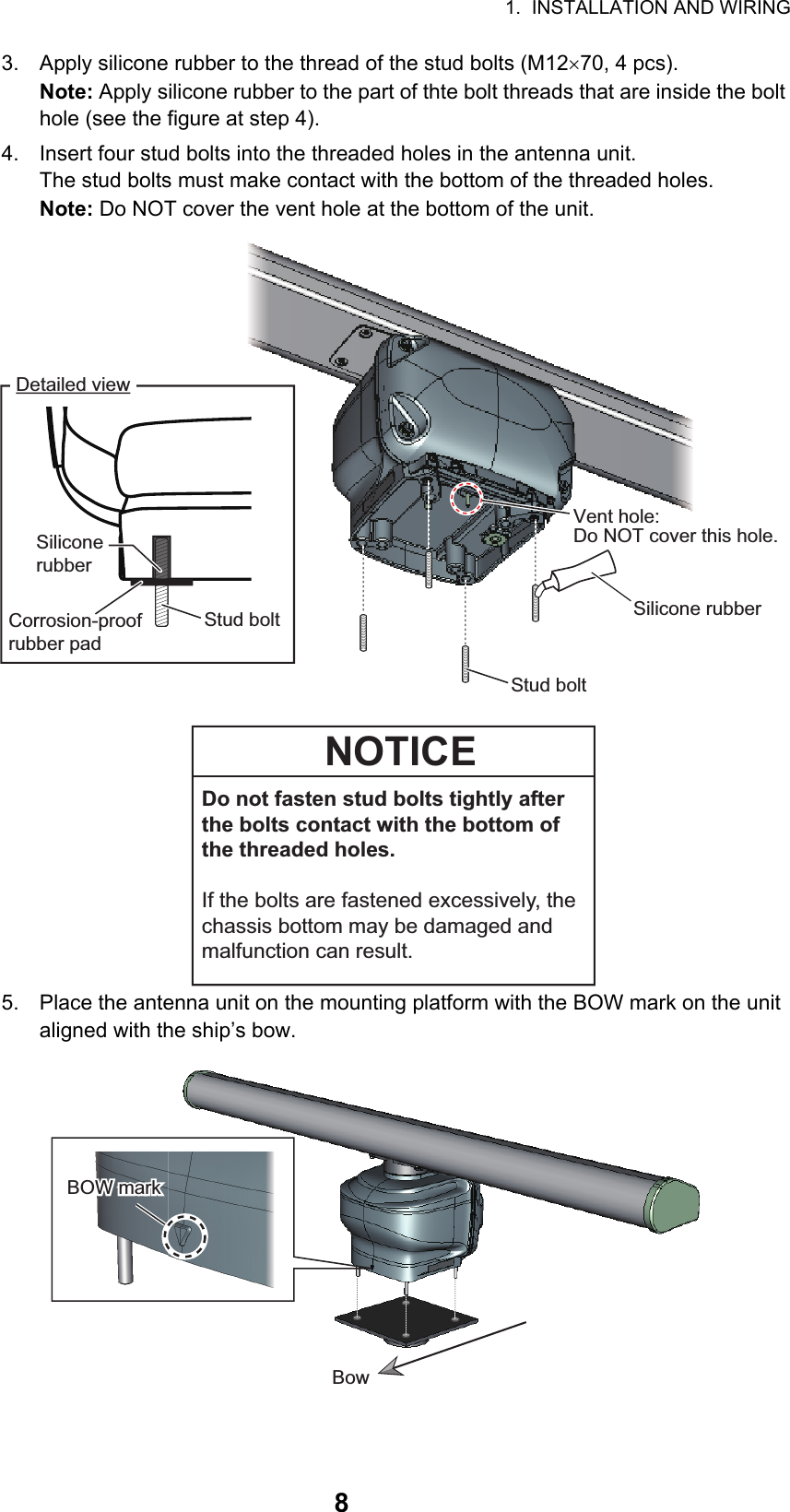 1.  INSTALLATION AND WIRING83. Apply silicone rubber to the thread of the stud bolts (M1270, 4 pcs).Note: Apply silicone rubber to the part of thte bolt threads that are inside the bolt hole (see the figure at step 4).4. Insert four stud bolts into the threaded holes in the antenna unit.The stud bolts must make contact with the bottom of the threaded holes.Note: Do NOT cover the vent hole at the bottom of the unit.5. Place the antenna unit on the mounting platform with the BOW mark on the unit aligned with the ship’s bow.Stud boltSilicone rubberDetailed viewVent hole:Do NOT cover this hole.Silicone rubberStud boltCorrosion-proof rubber padDo not fasten stud bolts tightly after the bolts contact with the bottom of the threaded holes. If the bolts are fastened excessively, the chassis bottom may be damaged and malfunction can result.NOTICEBOW markBOW markBowBow