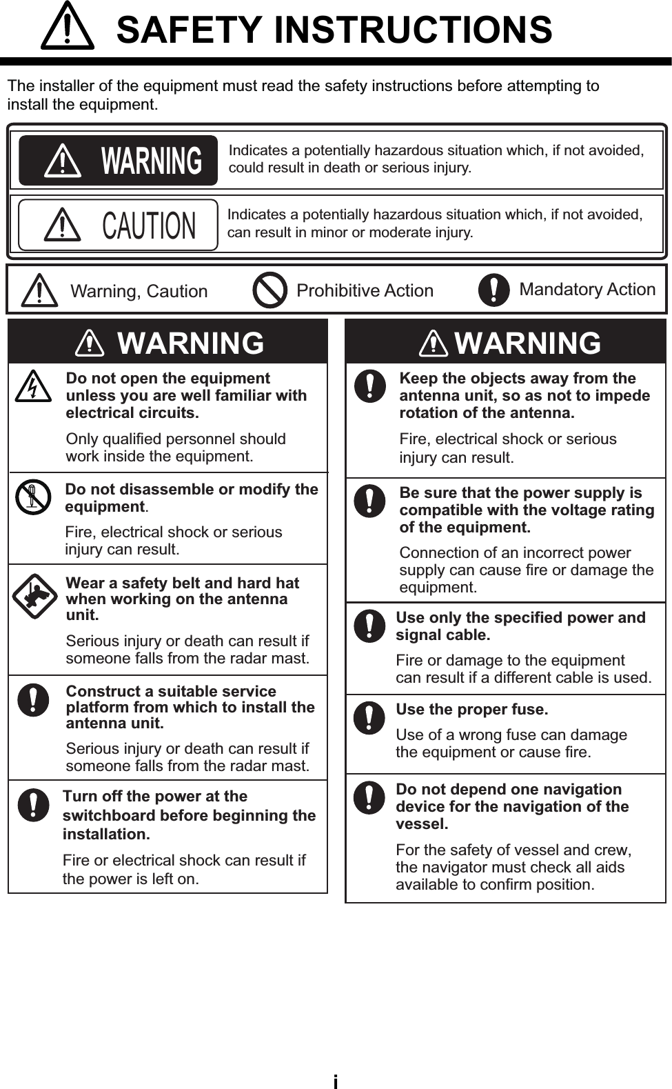 i SAFETY INSTRUCTIONS Mandatory Action Prohibitive ActionWARNINGCAUTIONWarning, CautionWARNINGThe installer of the equipment must read the safety instructions before attempting toinstall the equipment.Indicates a potentially hazardous situation which, if not avoided,could result in death or serious injury. Indicates a potentially hazardous situation which, if not avoided,can result in minor or moderate injury. WARNINGTurn off the power at the switchboard before beginning the installation.Fire or electrical shock can result if the power is left on.Do not open the equipment unless you are well familiar with electrical circuits.Only qualified personnel should work inside the equipment.Be sure that the power supply is compatible with the voltage rating of the equipment.Connection of an incorrect power supply can cause fire or damage the equipment.Use only the specified power and signal cable.Fire or damage to the equipment can result if a different cable is used.Wear a safety belt and hard hat when working on the antenna unit.Serious injury or death can result if someone falls from the radar mast.Do not disassemble or modify the equipment.Fire, electrical shock or serious injury can result.Construct a suitable service platform from which to install the antenna unit.Serious injury or death can result if someone falls from the radar mast.Keep the objects away from the antenna unit, so as not to impede rotation of the antenna.Fire, electrical shock or serious injury can result.Use the proper fuse.Use of a wrong fuse can damage the equipment or cause fire.Do not depend one navigation device for the navigation of the vessel.For the safety of vessel and crew, the navigator must check all aids available to confirm position.