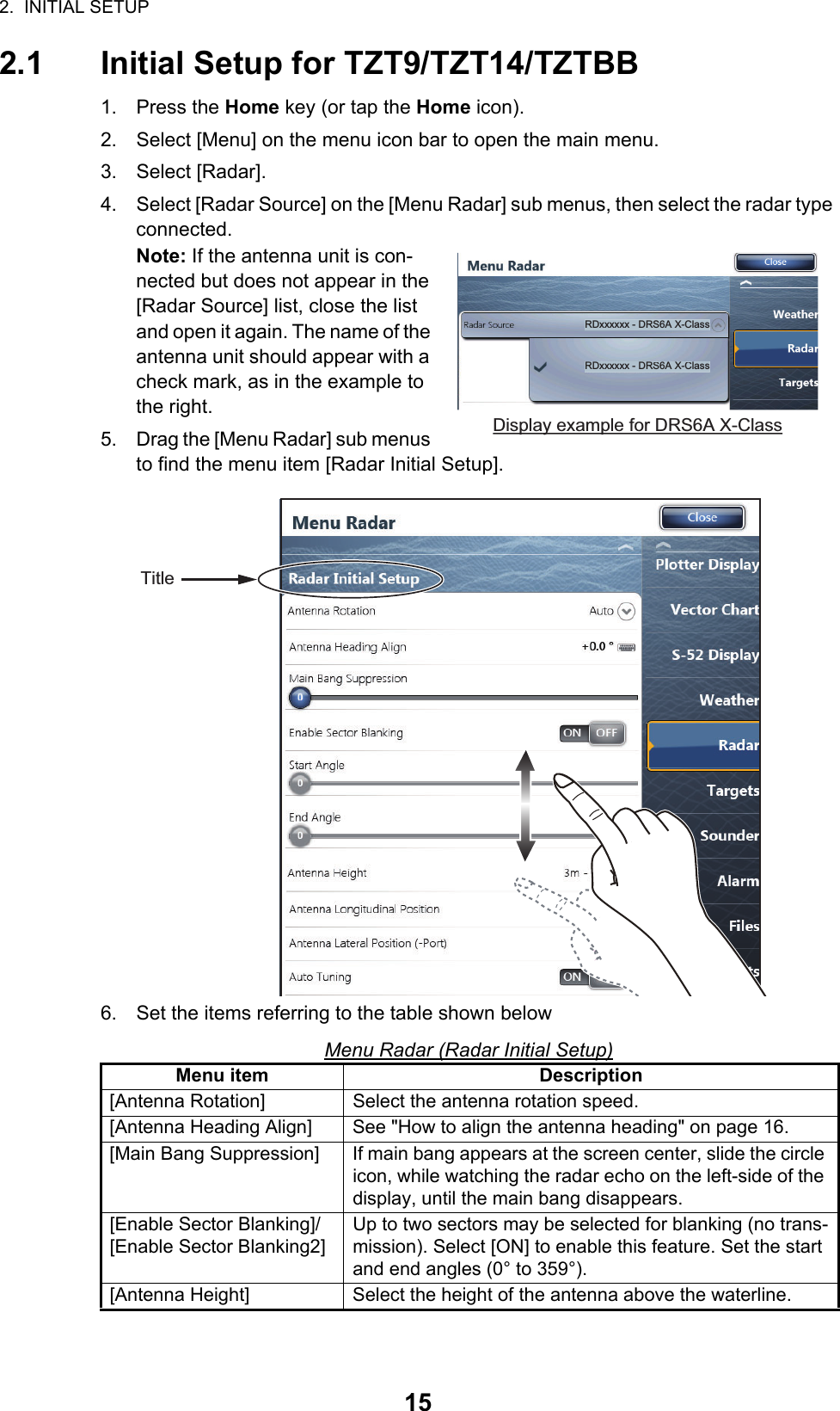 2.  INITIAL SETUP152.1 Initial Setup for TZT9/TZT14/TZTBB1. Press the Home key (or tap the Home icon).2. Select [Menu] on the menu icon bar to open the main menu.3. Select [Radar].4. Select [Radar Source] on the [Menu Radar] sub menus, then select the radar type connected.Note: If the antenna unit is con-nected but does not appear in the [Radar Source] list, close the list and open it again. The name of the antenna unit should appear with a check mark, as in the example to the right.5. Drag the [Menu Radar] sub menus to find the menu item [Radar Initial Setup]. 6. Set the items referring to the table shown belowMenu Radar (Radar Initial Setup)Menu item Description[Antenna Rotation] Select the antenna rotation speed.[Antenna Heading Align] See &quot;How to align the antenna heading&quot; on page 16.[Main Bang Suppression] If main bang appears at the screen center, slide the circle icon, while watching the radar echo on the left-side of the display, until the main bang disappears.[Enable Sector Blanking]/[Enable Sector Blanking2]Up to two sectors may be selected for blanking (no trans-mission). Select [ON] to enable this feature. Set the start and end angles (0° to 359°).[Antenna Height] Select the height of the antenna above the waterline.RDxxxxxx - DRS6A X-ClassRDxxxxxx - DRS6A X-ClassDisplay example for DRS6A X-ClassTitle