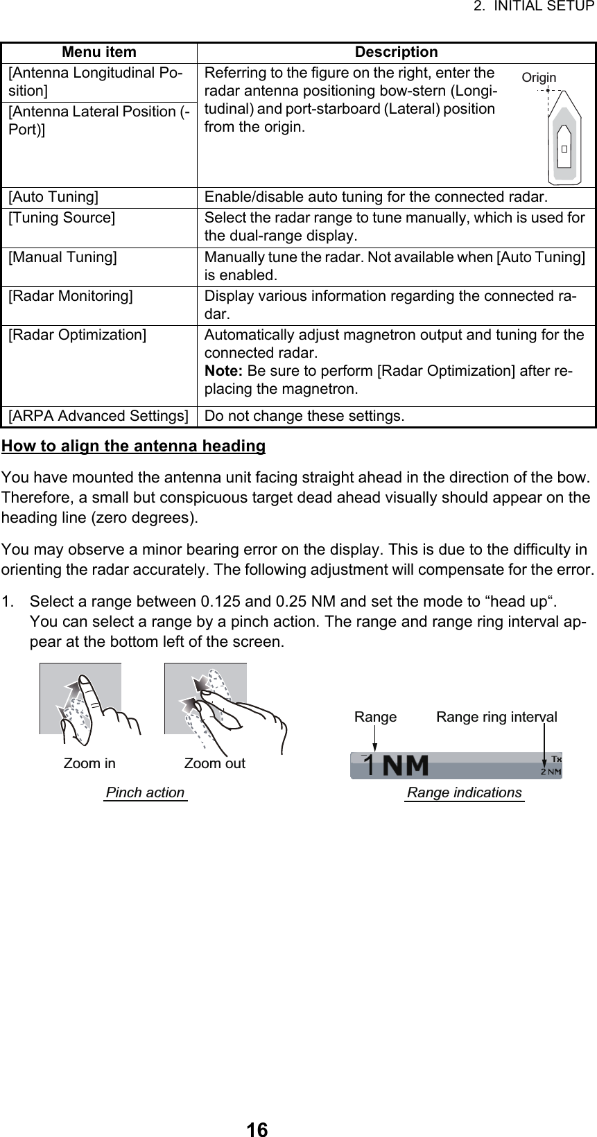 2.  INITIAL SETUP16How to align the antenna headingYou have mounted the antenna unit facing straight ahead in the direction of the bow. Therefore, a small but conspicuous target dead ahead visually should appear on the heading line (zero degrees). You may observe a minor bearing error on the display. This is due to the difficulty in orienting the radar accurately. The following adjustment will compensate for the error.1. Select a range between 0.125 and 0.25 NM and set the mode to “head up“.You can select a range by a pinch action. The range and range ring interval ap-pear at the bottom left of the screen.[Antenna Longitudinal Po-sition]Referring to the figure on the right, enter the radar antenna positioning bow-stern (Longi-tudinal) and port-starboard (Lateral) position from the origin.[Antenna Lateral Position (-Port)][Auto Tuning] Enable/disable auto tuning for the connected radar.[Tuning Source] Select the radar range to tune manually, which is used for the dual-range display.[Manual Tuning] Manually tune the radar. Not available when [Auto Tuning] is enabled.[Radar Monitoring] Display various information regarding the connected ra-dar.[Radar Optimization] Automatically adjust magnetron output and tuning for the connected radar. Note: Be sure to perform [Radar Optimization] after re-placing the magnetron.[ARPA Advanced Settings] Do not change these settings.Menu item DescriptionOrigin1Range Range ring intervalRange indicationsZoom outZoom inPinch action