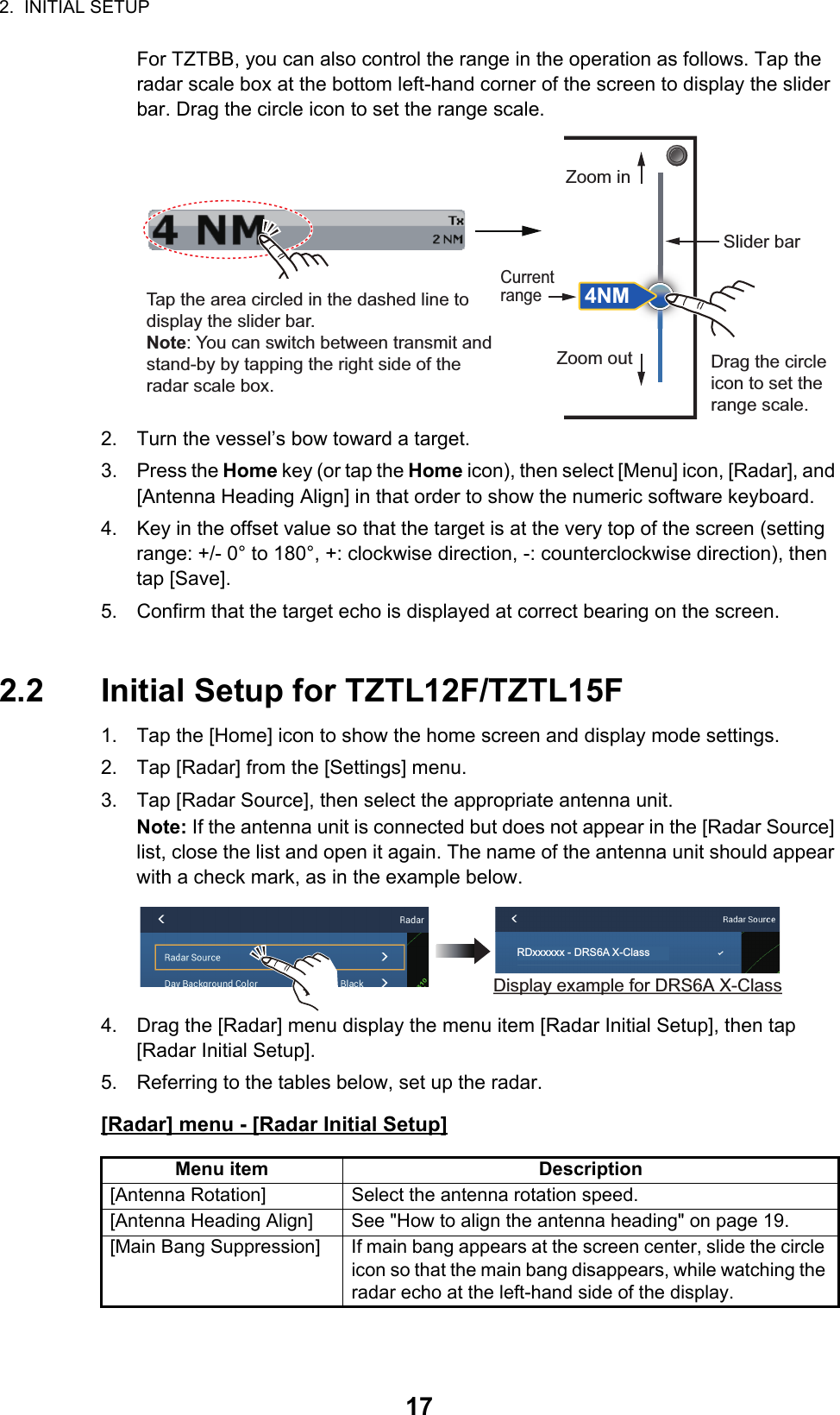 2.  INITIAL SETUP17For TZTBB, you can also control the range in the operation as follows. Tap the radar scale box at the bottom left-hand corner of the screen to display the slider bar. Drag the circle icon to set the range scale.2. Turn the vessel’s bow toward a target.3. Press the Home key (or tap the Home icon), then select [Menu] icon, [Radar], and [Antenna Heading Align] in that order to show the numeric software keyboard.4. Key in the offset value so that the target is at the very top of the screen (setting range: +/- 0° to 180°, +: clockwise direction, -: counterclockwise direction), then tap [Save].5. Confirm that the target echo is displayed at correct bearing on the screen.2.2 Initial Setup for TZTL12F/TZTL15F1. Tap the [Home] icon to show the home screen and display mode settings.2. Tap [Radar] from the [Settings] menu.3. Tap [Radar Source], then select the appropriate antenna unit.Note: If the antenna unit is connected but does not appear in the [Radar Source] list, close the list and open it again. The name of the antenna unit should appear with a check mark, as in the example below.4. Drag the [Radar] menu display the menu item [Radar Initial Setup], then tap [Radar Initial Setup]. 5. Referring to the tables below, set up the radar.[Radar] menu - [Radar Initial Setup]Menu item Description[Antenna Rotation] Select the antenna rotation speed.[Antenna Heading Align] See &quot;How to align the antenna heading&quot; on page 19.[Main Bang Suppression] If main bang appears at the screen center, slide the circle icon so that the main bang disappears, while watching the radar echo at the left-hand side of the display.Tap the area circled in the dashed line to display the slider bar.Note: You can switch between transmit and stand-by by tapping the right side of the radar scale box.Drag the circle icon to set the range scale.Slider barZoom inZoom out4NMCurrent rangeRDxxxxxx - DRS6A X-ClassDisplay example for DRS6A X-Class