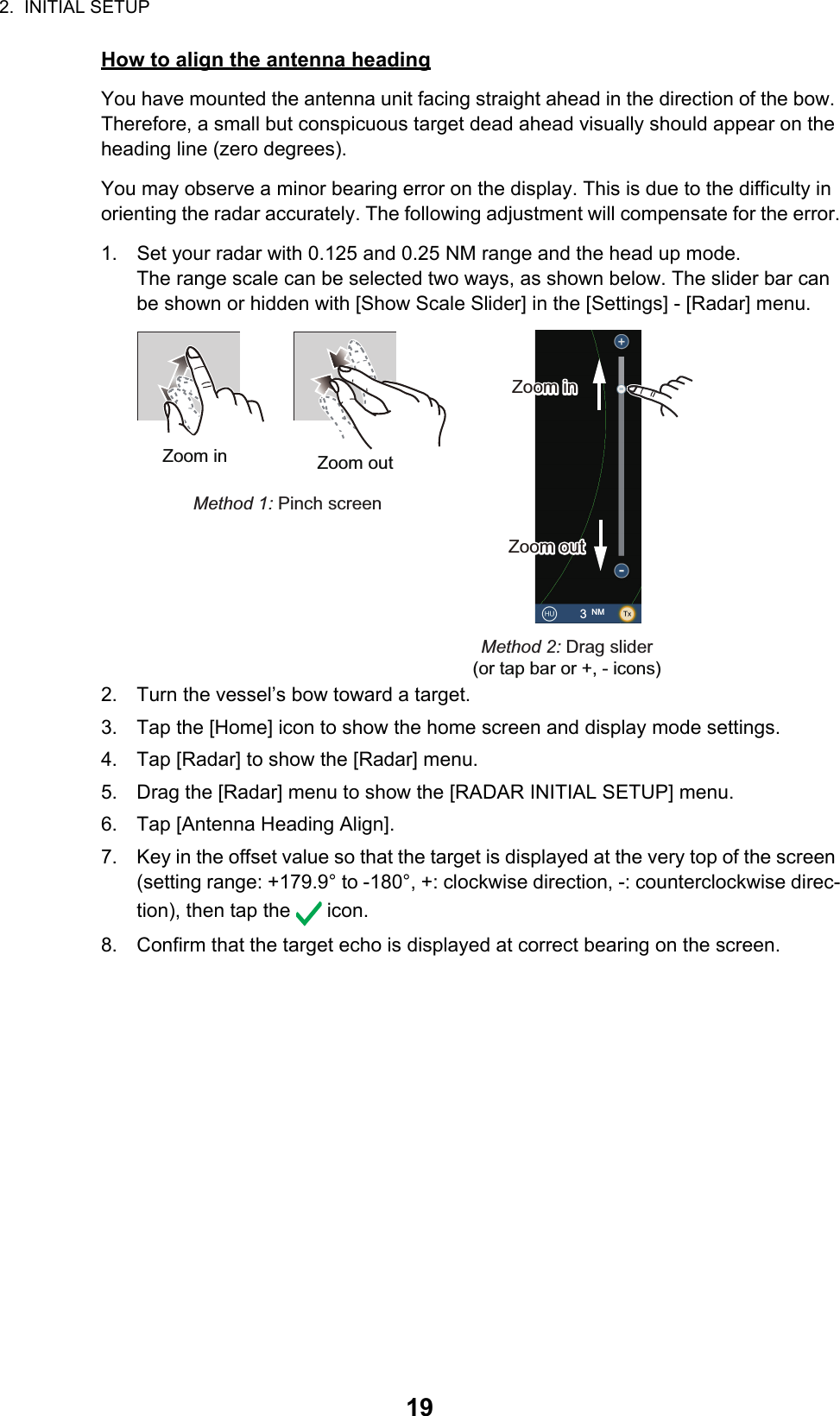 2.  INITIAL SETUP19How to align the antenna headingYou have mounted the antenna unit facing straight ahead in the direction of the bow. Therefore, a small but conspicuous target dead ahead visually should appear on the heading line (zero degrees). You may observe a minor bearing error on the display. This is due to the difficulty in orienting the radar accurately. The following adjustment will compensate for the error.1. Set your radar with 0.125 and 0.25 NM range and the head up mode.The range scale can be selected two ways, as shown below. The slider bar can be shown or hidden with [Show Scale Slider] in the [Settings] - [Radar] menu.2. Turn the vessel’s bow toward a target.3. Tap the [Home] icon to show the home screen and display mode settings.4. Tap [Radar] to show the [Radar] menu. 5. Drag the [Radar] menu to show the [RADAR INITIAL SETUP] menu.6. Tap [Antenna Heading Align].7. Key in the offset value so that the target is displayed at the very top of the screen (setting range: +179.9° to -180°, +: clockwise direction, -: counterclockwise direc-tion), then tap the   icon.8. Confirm that the target echo is displayed at correct bearing on the screen.Zoom in Zoom outMethod 1: Pinch screenMethod 2: Drag slider(or tap bar or +, - icons)3 NMZoom inZoom inZoom outZoom out