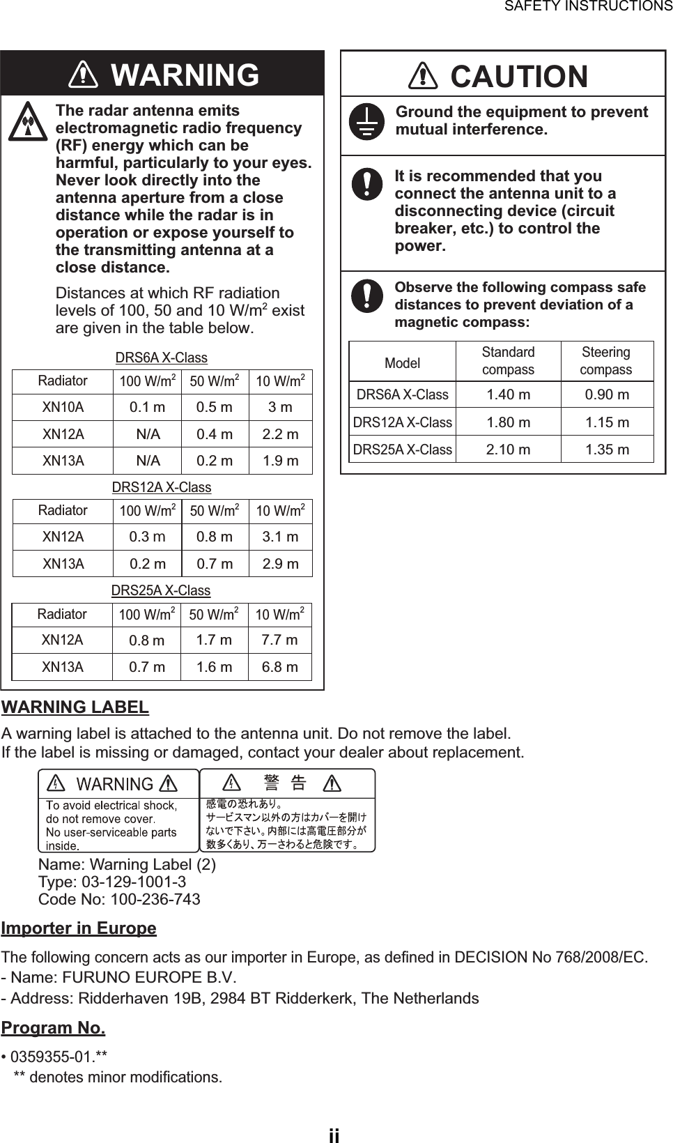 SAFETY INSTRUCTIONSiiGround the equipment to prevent mutual interference.WARNING LABELA warning label is attached to the antenna unit. Do not remove the label.If the label is missing or damaged, contact your dealer about replacement.Name: Warning Label (2)Type: 03-129-1001-3Code No: 100-236-743It is recommended that you connect the antenna unit to a disconnecting device (circuit breaker, etc.) to control the power.CAUTIONObserve the following compass safe distances to prevent deviation of a magnetic compass:1.40 mDRS6A X-Class0.90 mModel Standard compassSteering compassImporter in Europe The following concern acts as our importer in Europe, as defined in DECISION No 768/2008/EC.- Name: FURUNO EUROPE B.V.- Address: Ridderhaven 19B, 2984 BT Ridderkerk, The NetherlandsProgram No. • 0359355-01.**   ** denotes minor modifications.1.80 mDRS12A X-Class1.15 m2.10 mDRS25A X-Class1.35 mThe radar antenna emits electromagnetic radio frequency (RF) energy which can be harmful, particularly to your eyes. Never look directly into the antenna aperture from a close distance while the radar is in operation or expose yourself to the transmitting antenna at a close distance.Distances at which RF radiation levels of 100, 50 and 10 W/m2 exist are given in the table below.WARNING0.1 mXN10A3 m0.5 m100 W/m250 W/m210 W/m2RadiatorXN12AXN13AN/A 2.2 m0.4 mN/A 1.9 m0.2 mDRS6A X-Class0.3 mXN12A3.1 m0.8 m100 W/m250 W/m210 W/m2RadiatorXN13A0.2 m 2.9 m0.7 mDRS12A X-Class0.8 mXN12A7.7 m1.7 m100 W/m250 W/m210 W/m2RadiatorXN13A0.7 m 6.8 m1.6 mDRS25A X-Class
