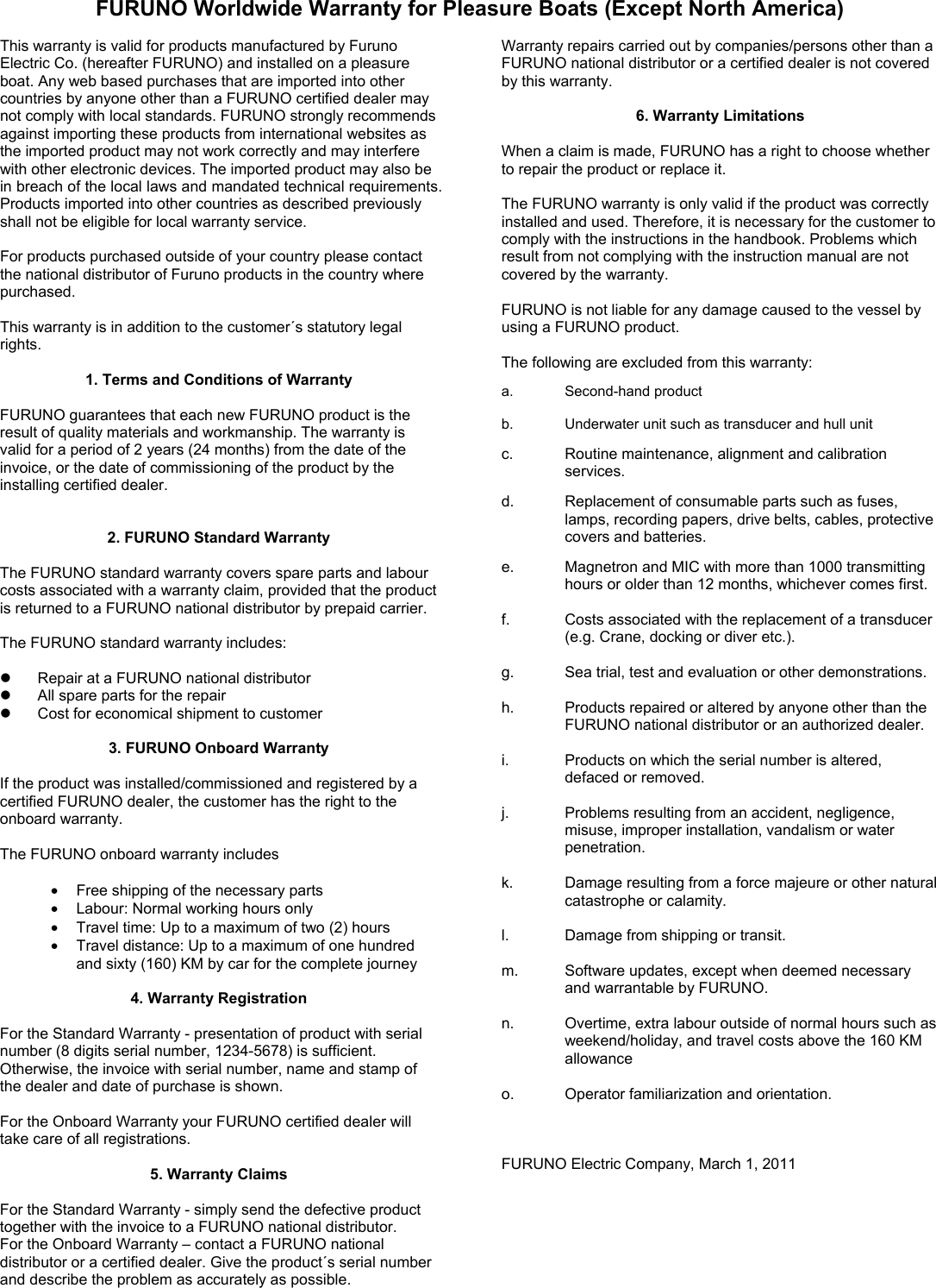 FURUNO Worldwide Warranty for Pleasure Boats (Except North America)  This warranty is valid for products manufactured by Furuno Electric Co. (hereafter FURUNO) and installed on a pleasure boat. Any web based purchases that are imported into other countries by anyone other than a FURUNO certified dealer may not comply with local standards. FURUNO strongly recommends against importing these products from international websites as the imported product may not work correctly and may interfere with other electronic devices. The imported product may also be in breach of the local laws and mandated technical requirements. Products imported into other countries as described previously shall not be eligible for local warranty service.  For products purchased outside of your country please contact the national distributor of Furuno products in the country where purchased.  This warranty is in addition to the customer´s statutory legal rights.  1. Terms and Conditions of Warranty  FURUNO guarantees that each new FURUNO product is the result of quality materials and workmanship. The warranty is valid for a period of 2 years (24 months) from the date of the invoice, or the date of commissioning of the product by the installing certified dealer.     2. FURUNO Standard Warranty  The FURUNO standard warranty covers spare parts and labour costs associated with a warranty claim, provided that the product is returned to a FURUNO national distributor by prepaid carrier.  The FURUNO standard warranty includes:    Repair at a FURUNO national distributor   All spare parts for the repair     Cost for economical shipment to customer  3. FURUNO Onboard Warranty  If the product was installed/commissioned and registered by a certified FURUNO dealer, the customer has the right to the onboard warranty.    The FURUNO onboard warranty includes  •  Free shipping of the necessary parts   •  Labour: Normal working hours only •  Travel time: Up to a maximum of two (2) hours •  Travel distance: Up to a maximum of one hundred and sixty (160) KM by car for the complete journey  4. Warranty Registration  For the Standard Warranty - presentation of product with serial number (8 digits serial number, 1234-5678) is sufficient. Otherwise, the invoice with serial number, name and stamp of the dealer and date of purchase is shown.  For the Onboard Warranty your FURUNO certified dealer will take care of all registrations.    5. Warranty Claims  For the Standard Warranty - simply send the defective product together with the invoice to a FURUNO national distributor.   For the Onboard Warranty – contact a FURUNO national distributor or a certified dealer. Give the product´s serial number and describe the problem as accurately as possible. Warranty repairs carried out by companies/persons other than a FURUNO national distributor or a certified dealer is not covered by this warranty.  6. Warranty Limitations  When a claim is made, FURUNO has a right to choose whether to repair the product or replace it.  The FURUNO warranty is only valid if the product was correctly installed and used. Therefore, it is necessary for the customer to comply with the instructions in the handbook. Problems which result from not complying with the instruction manual are not covered by the warranty.  FURUNO is not liable for any damage caused to the vessel by using a FURUNO product.  The following are excluded from this warranty:  a. Second-hand product  b.  Underwater unit such as transducer and hull unit  c.  Routine maintenance, alignment and calibration services.  d.  Replacement of consumable parts such as fuses, lamps, recording papers, drive belts, cables, protective covers and batteries.  e.  Magnetron and MIC with more than 1000 transmitting hours or older than 12 months, whichever comes first.  f.  Costs associated with the replacement of a transducer (e.g. Crane, docking or diver etc.).  g.  Sea trial, test and evaluation or other demonstrations.  h.  Products repaired or altered by anyone other than the FURUNO national distributor or an authorized dealer.  i.  Products on which the serial number is altered, defaced or removed.  j.  Problems resulting from an accident, negligence, misuse, improper installation, vandalism or water penetration.  k.  Damage resulting from a force majeure or other natural catastrophe or calamity.  l.  Damage from shipping or transit.  m.  Software updates, except when deemed necessary and warrantable by FURUNO.  n.  Overtime, extra labour outside of normal hours such as weekend/holiday, and travel costs above the 160 KM allowance  o.  Operator familiarization and orientation.    FURUNO Electric Company, March 1, 2011 