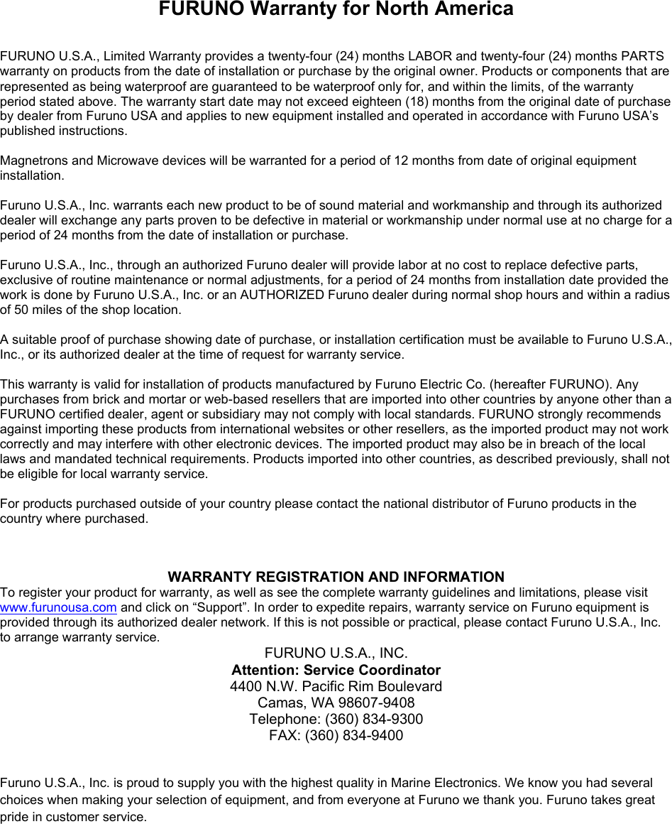 FURUNO Warranty for North America  FURUNO U.S.A., Limited Warranty provides a twenty-four (24) months LABOR and twenty-four (24) months PARTS warranty on products from the date of installation or purchase by the original owner. Products or components that are represented as being waterproof are guaranteed to be waterproof only for, and within the limits, of the warranty period stated above. The warranty start date may not exceed eighteen (18) months from the original date of purchase by dealer from Furuno USA and applies to new equipment installed and operated in accordance with Furuno USA’s published instructions.  Magnetrons and Microwave devices will be warranted for a period of 12 months from date of original equipment installation.  Furuno U.S.A., Inc. warrants each new product to be of sound material and workmanship and through its authorized dealer will exchange any parts proven to be defective in material or workmanship under normal use at no charge for a period of 24 months from the date of installation or purchase.  Furuno U.S.A., Inc., through an authorized Furuno dealer will provide labor at no cost to replace defective parts, exclusive of routine maintenance or normal adjustments, for a period of 24 months from installation date provided the work is done by Furuno U.S.A., Inc. or an AUTHORIZED Furuno dealer during normal shop hours and within a radius of 50 miles of the shop location.  A suitable proof of purchase showing date of purchase, or installation certification must be available to Furuno U.S.A., Inc., or its authorized dealer at the time of request for warranty service.  This warranty is valid for installation of products manufactured by Furuno Electric Co. (hereafter FURUNO). Any purchases from brick and mortar or web-based resellers that are imported into other countries by anyone other than a FURUNO certified dealer, agent or subsidiary may not comply with local standards. FURUNO strongly recommends against importing these products from international websites or other resellers, as the imported product may not work correctly and may interfere with other electronic devices. The imported product may also be in breach of the local laws and mandated technical requirements. Products imported into other countries, as described previously, shall not be eligible for local warranty service.  For products purchased outside of your country please contact the national distributor of Furuno products in the country where purchased.  WARRANTY REGISTRATION AND INFORMATION To register your product for warranty, as well as see the complete warranty guidelines and limitations, please visit www.furunousa.com and click on “Support”. In order to expedite repairs, warranty service on Furuno equipment is provided through its authorized dealer network. If this is not possible or practical, please contact Furuno U.S.A., Inc. to arrange warranty service. FURUNO U.S.A., INC. Attention: Service Coordinator 4400 N.W. Pacific Rim Boulevard Camas, WA 98607-9408 Telephone: (360) 834-9300 FAX: (360) 834-9400   Furuno U.S.A., Inc. is proud to supply you with the highest quality in Marine Electronics. We know you had several choices when making your selection of equipment, and from everyone at Furuno we thank you. Furuno takes great pride in customer service. 