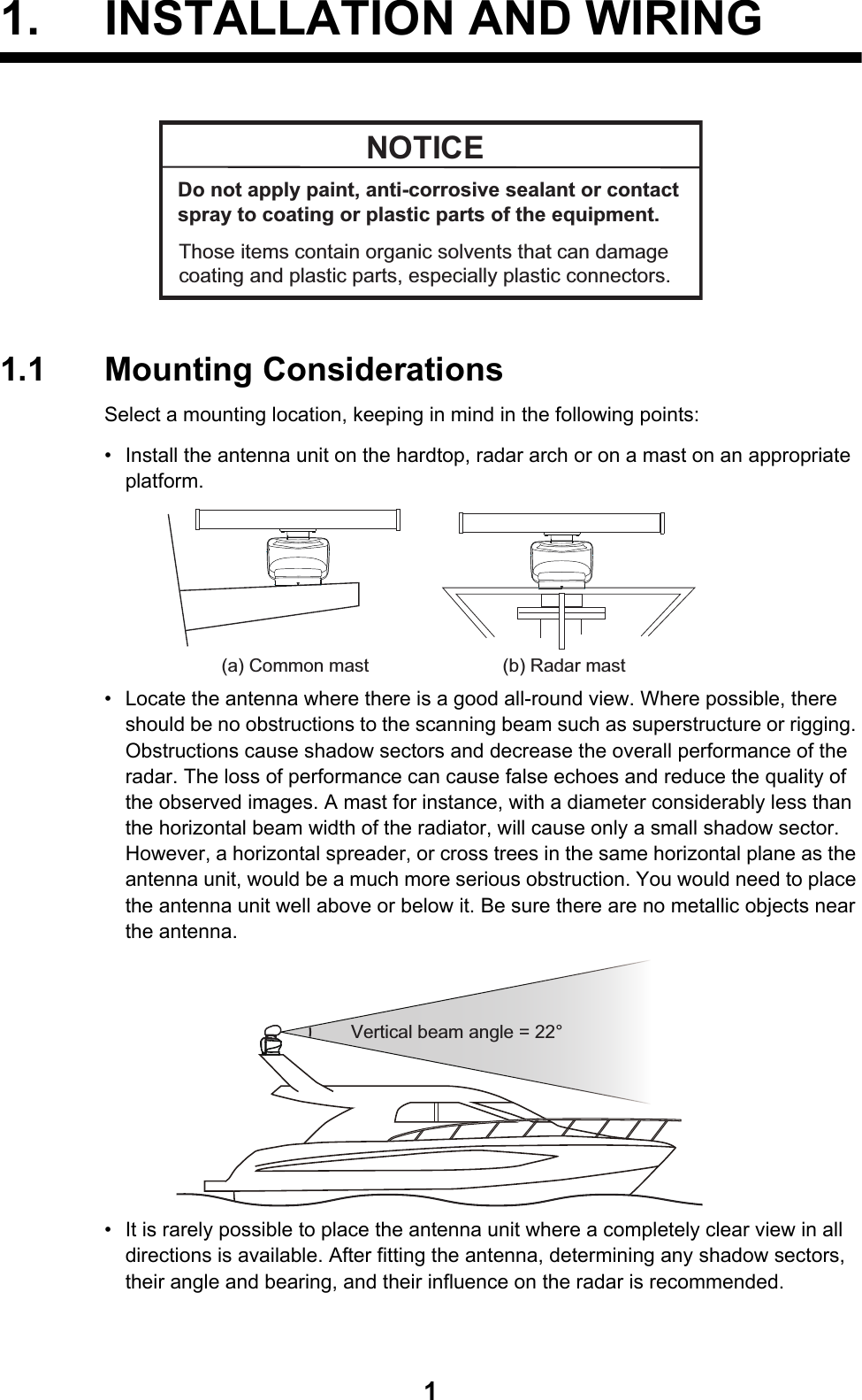 11. INSTALLATION AND WIRING1.1 Mounting ConsiderationsSelect a mounting location, keeping in mind in the following points:•  Install the antenna unit on the hardtop, radar arch or on a mast on an appropriate platform. •  Locate the antenna where there is a good all-round view. Where possible, there should be no obstructions to the scanning beam such as superstructure or rigging. Obstructions cause shadow sectors and decrease the overall performance of the radar. The loss of performance can cause false echoes and reduce the quality of the observed images. A mast for instance, with a diameter considerably less than the horizontal beam width of the radiator, will cause only a small shadow sector. However, a horizontal spreader, or cross trees in the same horizontal plane as the antenna unit, would be a much more serious obstruction. You would need to place the antenna unit well above or below it. Be sure there are no metallic objects near the antenna. •  It is rarely possible to place the antenna unit where a completely clear view in all directions is available. After fitting the antenna, determining any shadow sectors, their angle and bearing, and their influence on the radar is recommended.NOTICEDo not apply paint, anti-corrosive sealant or contact spray to coating or plastic parts of the equipment. Those items contain organic solvents that can damage coating and plastic parts, especially plastic connectors.(a) Common mast (b) Radar mastVertical beam angle = 22°