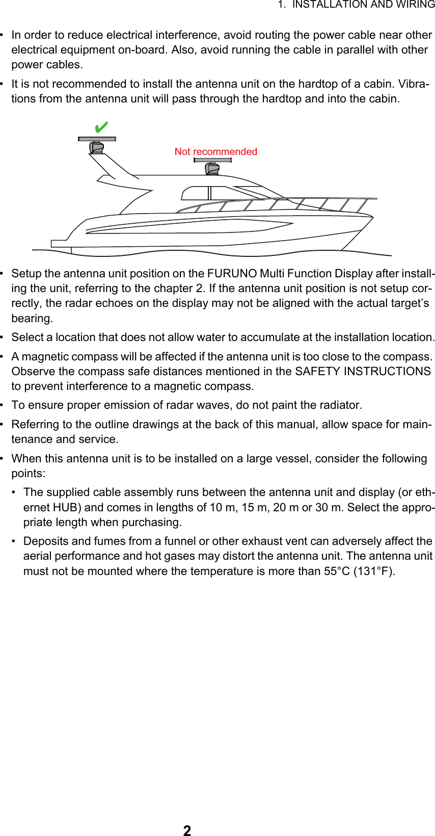 1.  INSTALLATION AND WIRING2•  In order to reduce electrical interference, avoid routing the power cable near other electrical equipment on-board. Also, avoid running the cable in parallel with other power cables.•  It is not recommended to install the antenna unit on the hardtop of a cabin. Vibra-tions from the antenna unit will pass through the hardtop and into the cabin.•  Setup the antenna unit position on the FURUNO Multi Function Display after install-ing the unit, referring to the chapter 2. If the antenna unit position is not setup cor-rectly, the radar echoes on the display may not be aligned with the actual target’s bearing.•  Select a location that does not allow water to accumulate at the installation location.•  A magnetic compass will be affected if the antenna unit is too close to the compass. Observe the compass safe distances mentioned in the SAFETY INSTRUCTIONS to prevent interference to a magnetic compass.•  To ensure proper emission of radar waves, do not paint the radiator.•  Referring to the outline drawings at the back of this manual, allow space for main-tenance and service.•  When this antenna unit is to be installed on a large vessel, consider the following points:•  The supplied cable assembly runs between the antenna unit and display (or eth-ernet HUB) and comes in lengths of 10 m, 15 m, 20 m or 30 m. Select the appro-priate length when purchasing.•  Deposits and fumes from a funnel or other exhaust vent can adversely affect the aerial performance and hot gases may distort the antenna unit. The antenna unit must not be mounted where the temperature is more than 55°C (131°F).Not recommended